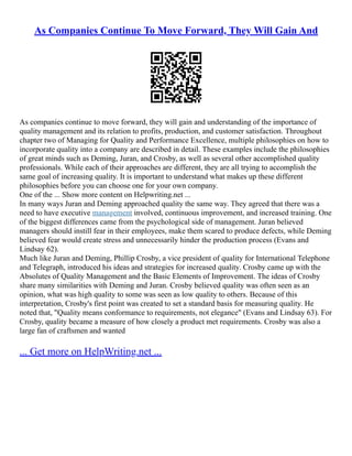 As Companies Continue To Move Forward, They Will Gain And
As companies continue to move forward, they will gain and understanding of the importance of
quality management and its relation to profits, production, and customer satisfaction. Throughout
chapter two of Managing for Quality and Performance Excellence, multiple philosophies on how to
incorporate quality into a company are described in detail. These examples include the philosophies
of great minds such as Deming, Juran, and Crosby, as well as several other accomplished quality
professionals. While each of their approaches are different, they are all trying to accomplish the
same goal of increasing quality. It is important to understand what makes up these different
philosophies before you can choose one for your own company.
One of the ... Show more content on Helpwriting.net ...
In many ways Juran and Deming approached quality the same way. They agreed that there was a
need to have executive management involved, continuous improvement, and increased training. One
of the biggest differences came from the psychological side of management. Juran believed
managers should instill fear in their employees, make them scared to produce defects, while Deming
believed fear would create stress and unnecessarily hinder the production process (Evans and
Lindsay 62).
Much like Juran and Deming, Phillip Crosby, a vice president of quality for International Telephone
and Telegraph, introduced his ideas and strategies for increased quality. Crosby came up with the
Absolutes of Quality Management and the Basic Elements of Improvement. The ideas of Crosby
share many similarities with Deming and Juran. Crosby believed quality was often seen as an
opinion, what was high quality to some was seen as low quality to others. Because of this
interpretation, Crosby's first point was created to set a standard basis for measuring quality. He
noted that, "Quality means conformance to requirements, not elegance" (Evans and Lindsay 63). For
Crosby, quality became a measure of how closely a product met requirements. Crosby was also a
large fan of craftsmen and wanted
... Get more on HelpWriting.net ...
 
