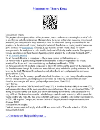 Management Theory Essay
Management Theory
The purpose of management is to utilize personnel, assets, and resources to complete a set of tasks
in an effective and efficient manner. Managers have their own styles when managing projects and
personnel, and many theories have been made since the nineteenth century to determine the best
practices. In the nineteenth century during the Industrial Revolution, as employment in businesses
grew, the need for management increased. Large business owners found a need for theory
management in the workplace in order to effectively and efficiently produce results. Management
became a profession as these theories became common–place in the workforce (Goddard, 2009).
Dr. W. Edwards Deming
Dr. W. Edwards Deming is considered ... Show more content on Helpwriting.net ...
Dr. Juran's work in quality management was instrumental in the development of the widely
practiced Six Sigma and Lean manufacturing methodologies (Bunkley, 2008).
Dr. Juran consulted with multiple companies to help with improving the quality of their products.
He found that even though the businesses were different, they had similar quality problems. In 1964,
he wrote the book Managing Breakthrough which identified a universal process for improving
quality (Juran, 2004).
Dr. Juran found that the manager provides two basic functions; to create change (breakthrough) or
prevent change (control), and the process is universal. By following the same steps in either
situation, the manager will have a quality end product (Juran, 1964/1995).
Carly Fiorina
Carly Fiorina served as Chief Executive Officer (CEO) at Hewlett–Packard (HP) from 1999–2005,
and was considered one of the most powerful women in business. She was appointed as CEO of HP
during the decline of the tech boom, at a time when making money in the technical industry was
very difficult. She knew there must be radical changes made in order to survive, which meant she
would need to take risks. She had a vision for HP and was not afraid to sell it to the board members.
In 2001, HP acquired Compaq and became the world's largest personal computer manufacturer
(Fiorina, 2006).
Management philosophy.
Fiorina's management philosophy while at HP was to take risks. When she arrived at HP, the
management climate
... Get more on HelpWriting.net ...
 