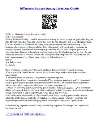 Differences Between Deming Juran And Crosby
Differences between deming juran and crosby
Use of measurement
Deming Juran and Crosby considers measurement as very important to improve quality but they use
it in different ways. For Juran and Crosby they view the cost of quality as a focus of measurement.
Cost can measured in dollars and for both Crosby and Juran they consider that money is the
language of management. Success of the efforts of the quality will be ultimately measured by
meeting customer requirements. Juran normally considers the cost of all the poor quality as a
important factor because it shows how much they are losing. He also knows they are other factors
which are important to measure such as how the organization compares with the competition and
how customers perceive ... Show more content on Helpwriting.net ...
Garvin
A.V. Felgenbaum
G. Taguchi
Basic orientation toward quality Strategic, academic Total, systemic Technical, proactive
What is quality? Competitive opportunity What customer says it is Customer's performance
requirements
Who is responsible for quality? Management Everyone Engineers
Importance of customer requirements as standard Very important Very important Very important
Goal of quality Pleasing customers; continuous improvement Meet customer needs; continuous
improvement Meet customer requirements; continuous improvement
Methods for achieving quality Identifying quality niches Total quality control (TQC); excellence–
driven rather than defect–driven Statistical methods such as Loss Function; eliminating variations of
design characteristics and "noise" through robust design and processes
Chief elements of implementation Eight dimensions of product quality: performance, features,
reliability, conformance, durability, serviceability, aesthetics, perceived quality Statistical and
engineering methods across the company Statistical design of experiments; quality teams
Role of training Important but not clearly defined Very important for managers and supervisors
Important but not
... Get more on HelpWriting.net ...
 