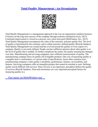 Total Quality Management : An Organization
Total Quality Management is a management approach to the way an organization conducts business.
It focuses on the long term success of the company through customer satisfaction (Lyle, 2013).
Continued improvement is viewed as a process, not a short term goal (WebFinance, Inc., 2015).
Total Quality Management encompasses the value of the customer, and puts quality first. The level
of quality is determined by the customer, and is called customer–defined quality (Reed & Sanders).
Total Quality Management was created and has evolved around the quality of every aspect of a
company. Quality is not easily defined. People can have different opinions about what quality is or
the level of quality that is needed. To further complicate the matter, the quality meaning has changed
over time. Manufacturing and servicing companies, have different measurements of quality. The
manufacturing company bases its quality off of tangible products. One way of measuring quality in
a tangible item is conformance, or a preset order of specifications. Some other common ways
manufacturing company's value quality is durability, performance, features, serviceability, and
features. Servicing companies offer an intangible product that cannot be touched or seen. Defining
quality can be difficult with services. Since services is an experience, perception defines the quality
of services (Reed & Sanders). Time and consistency are very important perceptual factors for
measuring quality in a
... Get more on HelpWriting.net ...
 
