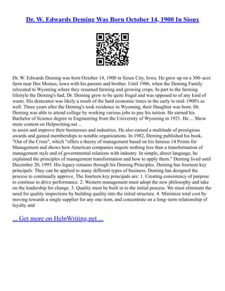 Dr. W. Edwards Deming Was Born October 14, 1900 In Sioux
Dr. W. Edwards Deming was born October 14, 1900 in Sioux City, Iowa. He grew up on a 300–acre
farm near Des Moines, Iowa with his parents and brother. Until 1906, when the Deming Family
relocated to Wyoming where they resumed farming and growing crops. In part to the farming
lifestyle the Deming's had, Dr. Deming grew to be quite frugal and was opposed to of any kind of
waste. His demeanor was likely a result of the hard economic times in the early to mid–1900's as
well. Three years after the Deming's took residence in Wyoming, their Daughter was born. Dr.
Deming was able to attend college by working various jobs to pay his tuition. He earned his
Bachelor of Science degree in Engineering from the University of Wyoming in 1921. He ... Show
more content on Helpwriting.net ...
to assist and improve their businesses and industries. He also earned a multitude of prestigious
awards and gained memberships to notable organizations. In 1982, Deming published his book,
"Out of the Crisis", which "offers a theory of management based on his famous 14 Points for
Management and shows how American companies require nothing less than a transformation of
management style and of governmental relations with industry. In simple, direct language, he
explained the principles of management transformation and how to apply them." Deming lived until
December 20, 1993. His legacy remains through his Deming Principles. Deming has fourteen key
principals. They can be applied to many different types of business. Deming has designed the
process to continually approve. The fourteen key principals are: 1. Creating consistency of purpose
to continue to drive performance. 2. Western management must adopt the new philosophy and take
on the leadership for change. 3. Quality must be built in to the initial process. We must eliminate the
need for quality inspections by building quality into the initial structure. 4. Minimize total cost by
moving towards a single supplier for any one item, and concentrate on a long–term relationship of
loyalty and
... Get more on HelpWriting.net ...
 