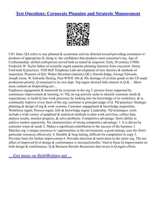 Test Questions: Corporate Planning and Strategic Management
CH1 Intro: QA refers to any planned & systematic activity directed toward providing consumers w/
products of appropriate Q, along w/ the confidence that products meet consumer's req. Age of
Craftsmanship: skilled craftsperson served both as manuf & inspector. Early 20 century (1900)
Frederick W. Taylor father of scientific mgmt separate planning function from execution. Henry
Ford total Q practices. 1920 Bell Telephone Labs development of new theories & methods of
inspection. Pioneers of QA: Walter Shewhart (statistics QC), Harold dodge, George Edwards,
Joseph Juran, W. Edwards Dening. Post WWII: 40s & 50s shortage of civilian goods in the US made
production priority, Q remained in its own dept. Top mgmt showed little interest in Q & ... Show
more content on Helpwriting.net ...
Employee engagement & teamwork by everyone in the org 3. process focus supported by
continuous improvement & learning; w/ TQ, an org actively seeks to identify customer needs &
expectations, to build Q into work processes by looking into the knowledge of its workforce, & to
continually improve every facet of the org; customer is principal judge of Q. TQ practices: Strategic
planning & design of org & work systems, Customer engagement & knowledge acquisition,
Workforce mgmt, Process mgmt, Info & knowledge mgmt, Leadership. TQ techniques: tools
include a wide variety of graphical & statistical methods to plan work activities, collect data,
analyze results, monitor progress, & solve problems. Competitive advantage: firm's ability to
achieve market superiority. Six characteristics of strong competitive advantage: 1. It is driven by
customer wants & needs 2. Makes a significant contribution to the success of the business 3.
Matches org 's unique resources w/ opportunities in the environment, a good strategy uses the firm's
particular resources effectively. 4. Durable & long lasting, difficult for competitors to copy 5.
Provides basis for further improvement 6. Provides direction & motivation to the entire org. The net
effect of improved Q of design & conformance is increased profits. Vital to focus Q improvement on
both design & conformance. Q & Business Results Businesses that invest in Q mgmt efforts
... Get more on HelpWriting.net ...
 