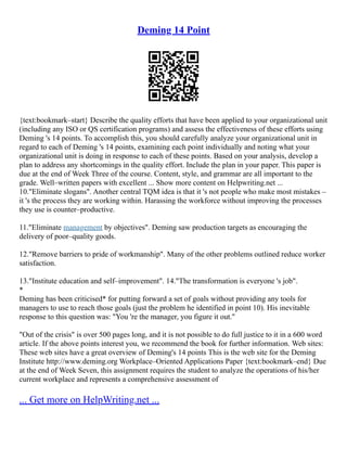 Deming 14 Point
{text:bookmark–start} Describe the quality efforts that have been applied to your organizational unit
(including any ISO or QS certification programs) and assess the effectiveness of these efforts using
Deming 's 14 points. To accomplish this, you should carefully analyze your organizational unit in
regard to each of Deming 's 14 points, examining each point individually and noting what your
organizational unit is doing in response to each of these points. Based on your analysis, develop a
plan to address any shortcomings in the quality effort. Include the plan in your paper. This paper is
due at the end of Week Three of the course. Content, style, and grammar are all important to the
grade. Well–written papers with excellent ... Show more content on Helpwriting.net ...
10."Eliminate slogans". Another central TQM idea is that it 's not people who make most mistakes –
it 's the process they are working within. Harassing the workforce without improving the processes
they use is counter–productive.
11."Eliminate management by objectives". Deming saw production targets as encouraging the
delivery of poor–quality goods.
12."Remove barriers to pride of workmanship". Many of the other problems outlined reduce worker
satisfaction.
13."Institute education and self–improvement". 14."The transformation is everyone 's job".
*
Deming has been criticised* for putting forward a set of goals without providing any tools for
managers to use to reach those goals (just the problem he identified in point 10). His inevitable
response to this question was: "You 're the manager, you figure it out."
"Out of the crisis" is over 500 pages long, and it is not possible to do full justice to it in a 600 word
article. If the above points interest you, we recommend the book for further information. Web sites:
These web sites have a great overview of Deming's 14 points This is the web site for the Deming
Institute http://www.deming.org Workplace–Oriented Applications Paper {text:bookmark–end} Due
at the end of Week Seven, this assignment requires the student to analyze the operations of his/her
current workplace and represents a comprehensive assessment of
... Get more on HelpWriting.net ...
 