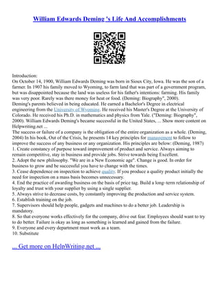 William Edwards Deming 's Life And Accomplishments
Introduction:
On October 14, 1900, William Edwards Deming was born in Sioux City, Iowa. He was the son of a
farmer. In 1907 his family moved to Wyoming, to farm land that was part of a government program,
but was disappointed because the land was useless for his father's intentions: farming. His family
was very poor. Rarely was there money for heat or food. (Deming: Biography", 2000).
Deming's parents believed in being educated. He earned a Bachelor's Degree in electrical
engineering from the University of Wyoming. He received his Master's Degree at the University of
Colorado. He received his Ph.D. in mathematics and physics from Yale. ("Deming: Biography",
2000). William Edwards Deming's became successful in the United States, ... Show more content on
Helpwriting.net ...
The success or failure of a company is the obligation of the entire organization as a whole. (Deming,
2004) In his book, Out of the Crisis, he presents 14 key principles for management to follow to
improve the success of any business or any organization. His principles are below: (Deming, 1987)
1. Create constancy of purpose toward improvement of product and service. Always aiming to
remain competitive, stay in business and provide jobs. Strive towards being Excellent.
2. Adopt the new philosophy. "We are in a New Economic age". Change is good. In order for
business to grow and be successful you have to change with the times.
3. Cease dependence on inspection to achieve quality. If you produce a quality product initially the
need for inspection on a mass basis becomes unnecessary.
4. End the practice of awarding business on the basis of price tag. Build a long–term relationship of
loyalty and trust with your supplier by using a single supplier.
5. Always strive to decrease costs, by constantly improving the production and service system.
6. Establish training on the job.
7. Supervisors should help people, gadgets and machines to do a better job. Leadership is
mandatory.
8. So that everyone works effectively for the company, drive out fear. Employees should want to try
to do better. Failure is okay as long as something is learned and gained from the failure.
9. Everyone and every department must work as a team.
10. Substitute
... Get more on HelpWriting.net ...
 