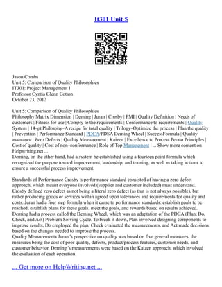 It301 Unit 5
Jason Combs
Unit 5: Comparison of Quality Philosophies
IT301: Project Management I
Professor Cyntia Glenn Cotton
October 23, 2012
Unit 5: Comparison of Quality Philosophies
Philosophy Matrix Dimension | Deming | Juran | Crosby | PMI | Quality Definition | Needs of
customers | Fitness for use | Comply to the requirements | Conformance to requirements | Quality
System | 14–pt Philosphy–A recipe for total quality | Trilogy–Optimize the process | Plan the quality
| Prevention | Performance Standard | PDCA/PDSA Deming Wheel | SuccessFormula | Quality
assurance | Zero Defects | Quality Measurement | Kaizen | Excellence to Process Perato Principles |
Cost of quality | Cost of non–conformance | Role of Top Management | ... Show more content on
Helpwriting.net ...
Deming, on the other hand, had a system he established using a fourteen point formula which
recognized the purpose toward improvement, leadership, and training, as well as taking actions to
ensure a successful process improvement.
Standards of Performance Crosby 's performance standard consisted of having a zero defect
approach, which meant everyone involved (supplier and customer included) must understand.
Crosby defined zero defect as not being a literal zero defect (as that is not always possible), but
rather producing goods or services within agreed upon tolerances and requirements for quality and
costs. Juran had a four step formula when it came to performance standards: establish goals to be
reached, establish plans for these goals, meet the goals, and rewards based on results achieved.
Deming had a process called the Deming Wheel, which was an adaptation of the PDCA (Plan, Do,
Check, and Act) Problem Solving Cycle. To break it down, Plan involved designing components to
improve results, Do employed the plan, Check evaluated the measurements, and Act made decisions
based on the changes needed to improve the process.
Quality Measurements Juran 's perspective on quality was based on five general measures, the
measures being the cost of poor quality, defects, product/process features, customer needs, and
customer behavior. Deming 's measurements were based on the Kaizen approach, which involved
the evaluation of each operation
... Get more on HelpWriting.net ...
 