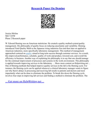 Research Paper On Deming
Jessica Molina
MLT 325W
Phase 2 Research paper
W. Edward Deming was an American statistician. He created a quality method system/quality
management. His philosophy of quality focus on reducing uncertainty and variability. Deming
introduced Total Quality Meth to the Japanese rising industries first and then later on applied to
American industries, more specifically laboratory management. This method of management
approached centered on quality aimed at long term success through customer services. As a result,
this improved performance, schedule, quality of work and product, lowered cost, and overall the
efficiency in business. Another way of explaining his philosophy is to say that one should manage
for the continual improvement of processes and systems in the work environment. This philosophy
is applied towards improving services in the laboratory. ... Show more content on Helpwriting.net ...
One of Deming methods that helped improve quality services in the lab is the Deming cycle. For
instance, the Deming cycle can be applied whenever a clinical laboratory manager wants to figure
out why there's delays in processing and receiving lab results to patients and doctors and most
importantly what can be done to eliminate the problem. To break this down the Deming cycle
involves four steps in improving lab services and finding a method to eliminate the problem. The
... Get more on HelpWriting.net ...
 