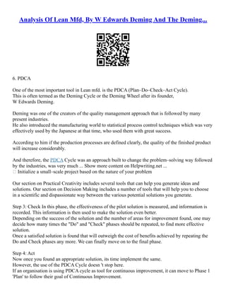 Analysis Of Lean Mfd, By W Edwards Deming And The Deming...
6. PDCA
One of the most important tool in Lean mfd. is the PDCA (Plan–Do–Check–Act Cycle).
This is often termed as the Deming Cycle or the Deming Wheel after its founder,
W Edwards Deming.
Deming was one of the creators of the quality management approach that is followed by many
present industries.
He also introduced the manufacturing world to statistical process control techniques which was very
effectively used by the Japanese at that time, who used them with great success.
According to him if the production processes are defined clearly, the quality of the finished product
will increase considerably.
And therefore, the PDCA Cycle was an approach built to change the problem–solving way followed
by the industries, was very much ... Show more content on Helpwriting.net ...
 Initialize a small–scale project based on the nature of your problem
Our section on Practical Creativity includes several tools that can help you generate ideas and
solutions. Our section on Decision Making includes a number of tools that will help you to choose
in a scientific and dispassionate way between the various potential solutions you generate.
Step 3: Check In this phase, the effectiveness of the pilot solution is measured, and information is
recorded. This information is then used to make the solution even better.
Depending on the success of the solution and the number of areas for improvement found, one may
decide how many times the "Do" and "Check" phases should be repeated, to find more effective
solution.
Once a satisfied solution is found that will outweigh the cost of benefits achieved by repeating the
Do and Check phases any more. We can finally move on to the final phase.
Step 4: Act
Now once you found an appropriate solution, its time implement the same.
However, the use of the PDCA Cycle doesn 't stop here.
If an organisation is using PDCA cycle as tool for continuous improvement, it can move to Phase 1
'Plan' to follow their goal of Continuous Improvement.
 