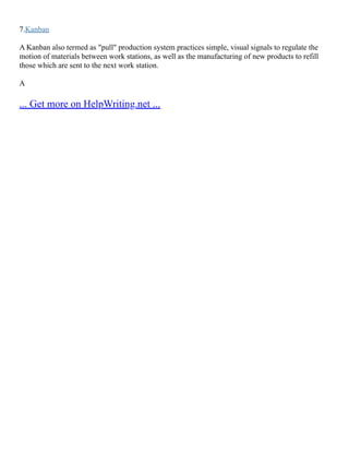 7.Kanban
A Kanban also termed as "pull" production system practices simple, visual signals to regulate the
motion of materials between work stations, as well as the manufacturing of new products to refill
those which are sent to the next work station.
A
... Get more on HelpWriting.net ...
 