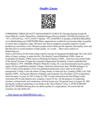 Quality Gurus
COMPARING THREE QUALITY MANAGEMENT GURUS W. Edwards Deming Joseph M.
Juran Philip B. Crosby Prepared by: Abdelatif Hegazy Director Quality TECOM Investments Tel:
+971 4 3913239 Fax: +971 4 3918777 Mobile: +971 50 4670973 A member of DUBAI HOLDING
www.dubaiholding.com FOREWORD Many organizations worldwide are focusing today on quality
to restore their competitive edge. We know now that an emphasis on quality improves overall
productivity and reduces costs. Business people used to think just the opposite; that quality costs and
that they have to create products of high quality. As a result ... Show more content on
Helpwriting.net ...
Juran is also known for the Juran trilogy and the concept of managerial breakthrough. He is the chief
editor of many writings, to name but few; The Quality Control Handbook (1988), Juran on
Leadership for Quality (1989); Juran on Planning for Quality (1988)... Juran has received the Order
of the Sacred Treasure of Japan the Australian Organization for Quality Control established the
Juran Medal in 1975. CROSBY, Philip B. Philip B. Crosby, 65, is an internationally known quality
expert. He has established a Quality College, which has trained more than 100,000 managers. In
1979, Crosby's book Quality is Free was published and became a best seller in the field of
management. Crosby is also the author of many books, to name but few; Leading (1990); Let's Talk
Quality (1989)... He became Director of Quality and Corporate Vice President of ITT Corporation,
where he spent 14 years. In 1991 Crosby In 1991, Crosby retired from the firm Philip Crosby
Associates (PCA) and started a new company, Career IV, Inc., for the purpose of conducting
seminars, writing books, and conducting a limited lecture tour. He passed away in August 18, 2001
leaving the world yet anchoring in our minds as the "Zero Defects" Guru. 4. GURUS DEFINE
QUALITY DEMING Deming does not define quality in a single phrase. He asserts that the
customer can only define the
... Get more on HelpWriting.net ...
 