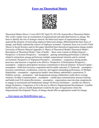 Essay on Theoretical Matrix
Theoretical Matrix Oliver J. Lewis HCS 587 April 29, 2013 Dr. Sonnia Oliva Theoretical Matrix
This week's studies were an examination of organizational and individual barriers to change. We
learn to identify the role of strategic renewal, the behavioral aspect of organizational change,
analyzed the dynamic of motivating employee behavioral change, differentiated the three faces of
change, and finally explored the sources of employee resistance. A primary focus was Lewin's Field
Theory in Social Sciences and for this paper identified three theoretical organization change models.
University of Phoenix Material Appendix A: Matrix of Theoretical Models Theoretical Model |
Description of Theoretical Model | Type of health ... Show more content on Helpwriting.net ...
Perspective 1) Systems Perspective – assumption – gaining outstanding performance is directly
related to interactions among and between multiple organizational elements and its external
environment. Perspective 2) Alignment Perceptive – assumption – congruence among people,
processes, and structure is required to be effective. Perspective 3) Participation Perspective –
assumption – employee participation increases commitment to derived solutions. 4) Social Capital –
assumption – build trust increases cooperation and favorable outcomes.5) Teamwork – assumption –
increases commitment, coordination, creativity, and support outstanding performance. 6) Multiple
Stakeholder – assumption – organization leaders' must balance stakeholder's expectations.7)
Problem–solving – assumption – task disagreement among collaborators yields above average
solutions. 8) Open Communication – assumption – candid open communication increase learning
and builds trust.9) Evolution/Revolution – assumption – organizations must develop competencies
to engage in incremental and fundamental change.10) Process facilitation – outsider are effective
change facilitators. Congruence or fit is the key to effective Organizational Development. | A public
health facility, such as a health department would be the type of organization where the
Organizational Development Theory of change should offer an appropriate model for change.
... Get more on HelpWriting.net ...
 
