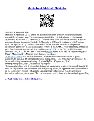 Mahindra & Mahindr Mahindra
Mahindra & Mahindra: Rise
Mahindra & Mahindra Ltd (M&M) is an Indian multinational company which manufactures
automobiles of various kind. The company was founded in 1945 in Ludhiana as Mahindra &
Mohammed by brothers K.C. Mahindra, J.C Mahindra and Malik Ghulam Mohammed. Later the
company changed its name to Mahindra & Mahindra in 1948 and is headquartered in Mumbai,
India. It's segments of operation are automotive, farm equipment, automotive components,
information technology(IT) and infrastructure sectors. In 2003, M&M received Deming Application
prize from Union of Japanese Scientists and Engineers (JUSE) in the FES (Mahindra & amp;
Mahindra Ltd., 2015). In 2007 M&M won Japan Quality Medal in the FES for implementing Total
Quality Management(TQM) in its entire business operations.
W. Edwards Deming was born in 20th century who eventually became the father of quality
evolution. He designed 14 principles of quality management. These principles were actualized by
Japan and built up its economy in only 10 years (SkyMark Corporation, 2016).
Deming Principle#1: Create Constancy of the Purpose
This concept explains how it is important to improve products and services continuously in order to
meet the requirements of the customer and their growing needs (see Appendix for more information
on the Deming's 14 points). To become a leading pioneer in business, it requires continuous
innovation and a competitive spirit. The continuous and creative innovation is acquired by providing
... Get more on HelpWriting.net ...
 