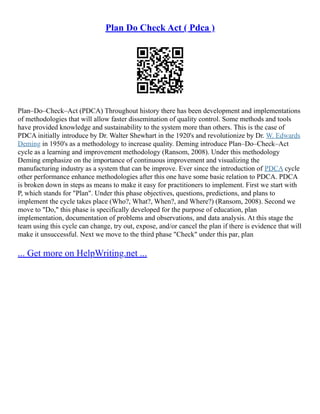 Plan Do Check Act ( Pdca )
Plan–Do–Check–Act (PDCA) Throughout history there has been development and implementations
of methodologies that will allow faster dissemination of quality control. Some methods and tools
have provided knowledge and sustainability to the system more than others. This is the case of
PDCA initially introduce by Dr. Walter Shewhart in the 1920's and revolutionize by Dr. W. Edwards
Deming in 1950's as a methodology to increase quality. Deming introduce Plan–Do–Check–Act
cycle as a learning and improvement methodology (Ransom, 2008). Under this methodology
Deming emphasize on the importance of continuous improvement and visualizing the
manufacturing industry as a system that can be improve. Ever since the introduction of PDCA cycle
other performance enhance methodologies after this one have some basic relation to PDCA. PDCA
is broken down in steps as means to make it easy for practitioners to implement. First we start with
P, which stands for "Plan". Under this phase objectives, questions, predictions, and plans to
implement the cycle takes place (Who?, What?, When?, and Where?) (Ransom, 2008). Second we
move to "Do," this phase is specifically developed for the purpose of education, plan
implementation, documentation of problems and observations, and data analysis. At this stage the
team using this cycle can change, try out, expose, and/or cancel the plan if there is evidence that will
make it unsuccessful. Next we move to the third phase "Check" under this par, plan
... Get more on HelpWriting.net ...
 