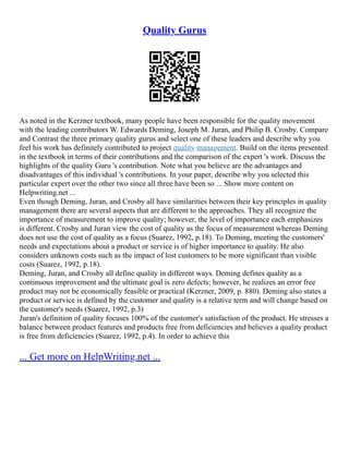 Quality Gurus
As noted in the Kerzner textbook, many people have been responsible for the quality movement
with the leading contributors W. Edwards Deming, Joseph M. Juran, and Philip B. Crosby. Compare
and Contrast the three primary quality gurus and select one of these leaders and describe why you
feel his work has definitely contributed to project quality management. Build on the items presented
in the textbook in terms of their contributions and the comparison of the expert 's work. Discuss the
highlights of the quality Guru 's contribution. Note what you believe are the advantages and
disadvantages of this individual 's contributions. In your paper, describe why you selected this
particular expert over the other two since all three have been so ... Show more content on
Helpwriting.net ...
Even though Deming, Juran, and Crosby all have similarities between their key principles in quality
management there are several aspects that are different to the approaches. They all recognize the
importance of measurement to improve quality; however, the level of importance each emphasizes
is different. Crosby and Juran view the cost of quality as the focus of measurement whereas Deming
does not use the cost of quality as a focus (Suarez, 1992, p.18). To Deming, meeting the customers'
needs and expectations about a product or service is of higher importance to quality. He also
considers unknown costs such as the impact of lost customers to be more significant than visible
costs (Suarez, 1992, p.18).
Deming, Juran, and Crosby all define quality in different ways. Deming defines quality as a
continuous improvement and the ultimate goal is zero defects; however, he realizes an error free
product may not be economically feasible or practical (Kerzner, 2009, p. 880). Deming also states a
product or service is defined by the customer and quality is a relative term and will change based on
the customer's needs (Suarez, 1992, p.3)
Juran's definition of quality focuses 100% of the customer's satisfaction of the product. He stresses a
balance between product features and products free from deficiencies and believes a quality product
is free from deficiencies (Suarez, 1992, p.4). In order to achieve this
... Get more on HelpWriting.net ...
 