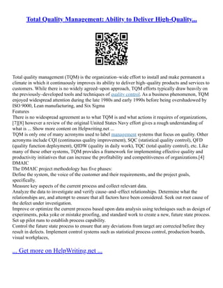 Total Quality Management: Ability to Deliver High-Quality...
Total quality management (TQM) is the organization–wide effort to install and make permanent a
climate in which it continuously improves its ability to deliver high–quality products and services to
customers. While there is no widely agreed–upon approach, TQM efforts typically draw heavily on
the previously–developed tools and techniques of quality control. As a business phenomenon, TQM
enjoyed widespread attention during the late 1980s and early 1990s before being overshadowed by
ISO 9000, Lean manufacturing, and Six Sigma
Features
There is no widespread agreement as to what TQM is and what actions it requires of organizations,
[7][8] however a review of the original United States Navy effort gives a rough understanding of
what is ... Show more content on Helpwriting.net ...
TQM is only one of many acronyms used to label management systems that focus on quality. Other
acronyms include CQI (continuous quality improvement), SQC (statistical quality control), QFD
(quality function deployment), QIDW (quality in daily work), TQC (total quality control), etc. Like
many of these other systems, TQM provides a framework for implementing effective quality and
productivity initiatives that can increase the profitability and competitiveness of organizations.[4]
DMAIC
The DMAIC project methodology has five phases:
Define the system, the voice of the customer and their requirements, and the project goals,
specifically.
Measure key aspects of the current process and collect relevant data.
Analyze the data to investigate and verify cause–and–effect relationships. Determine what the
relationships are, and attempt to ensure that all factors have been considered. Seek out root cause of
the defect under investigation.
Improve or optimize the current process based upon data analysis using techniques such as design of
experiments, poka yoke or mistake proofing, and standard work to create a new, future state process.
Set up pilot runs to establish process capability.
Control the future state process to ensure that any deviations from target are corrected before they
result in defects. Implement control systems such as statistical process control, production boards,
visual workplaces,
... Get more on HelpWriting.net ...
 