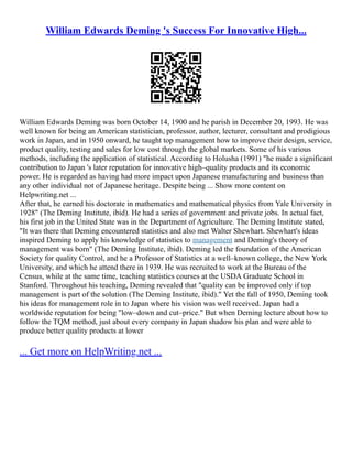 William Edwards Deming 's Success For Innovative High...
William Edwards Deming was born October 14, 1900 and he parish in December 20, 1993. He was
well known for being an American statistician, professor, author, lecturer, consultant and prodigious
work in Japan, and in 1950 onward, he taught top management how to improve their design, service,
product quality, testing and sales for low cost through the global markets. Some of his various
methods, including the application of statistical. According to Holusha (1991) "he made a significant
contribution to Japan 's later reputation for innovative high–quality products and its economic
power. He is regarded as having had more impact upon Japanese manufacturing and business than
any other individual not of Japanese heritage. Despite being ... Show more content on
Helpwriting.net ...
After that, he earned his doctorate in mathematics and mathematical physics from Yale University in
1928" (The Deming Institute, ibid). He had a series of government and private jobs. In actual fact,
his first job in the United State was in the Department of Agriculture. The Deming Institute stated,
"It was there that Deming encountered statistics and also met Walter Shewhart. Shewhart's ideas
inspired Deming to apply his knowledge of statistics to management and Deming's theory of
management was born" (The Deming Institute, ibid). Deming led the foundation of the American
Society for quality Control, and he a Professor of Statistics at a well–known college, the New York
University, and which he attend there in 1939. He was recruited to work at the Bureau of the
Census, while at the same time, teaching statistics courses at the USDA Graduate School in
Stanford. Throughout his teaching, Deming revealed that "quality can be improved only if top
management is part of the solution (The Deming Institute, ibid)." Yet the fall of 1950, Deming took
his ideas for management role in to Japan where his vision was well received. Japan had a
worldwide reputation for being "low–down and cut–price." But when Deming lecture about how to
follow the TQM method, just about every company in Japan shadow his plan and were able to
produce better quality products at lower
... Get more on HelpWriting.net ...
 