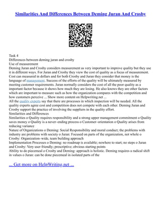 Similarities And Differences Between Deming Juran And Crosby
Task 4
Differences between deming juran and crosby
Use of measurement
Deming Juran and Crosby considers measurement as very important to improve quality but they use
it in different ways. For Juran and Crosby they view the cost of quality as a focus of measurement.
Cost can measured in dollars and for both Crosby and Juran they consider that money is the
language of management. Success of the efforts of the quality will be ultimately measured by
meeting customer requirements. Juran normally considers the cost of all the poor quality as a
important factor because it shows how much they are losing. He also knows they are other factors
which are important to measure such as how the organization compares with the competition and
how customers perceive ... Show more content on Helpwriting.net ...
All the quality experts say that there are processes in which inspection will be needed. All the
quality experts agree cost and competition does not compete with each other. Deming Juran and
Crosby support the practice of involving the suppliers in the quality effort.
Similarities and Differences
Similarities o Quality requires responsibility and a strong upper management commitment o Quality
saves money o Quality is a never–ending process o Customer–orientation o Quality arises from
reducing variance
Nature of Organizations o Deming: Social Responsibility and moral conduct; the problems with
industry are problems with society o Juran: Focused on parts of the organization, not whole o
Crosby: Organization–wide, team building approach
Implementation Processes o Deming: no roadmap is available; nowhere to start; no steps o Juran
and Crosby: Very user friendly; prescriptive; obvious starting points
Ability to do piecemeal o Crosby and Deming: approach is holistic. Deming requires a radical shift
in values o Juran: can be done piecemeal in isolated parts of the
... Get more on HelpWriting.net ...
 