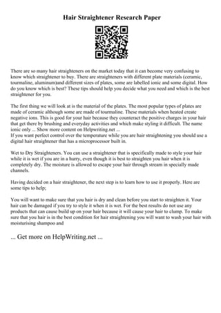 Hair Straightener Research Paper
There are so many hair straighteners on the market today that it can become very confusing to
know which straightener to buy. There are straighteners with different plate materials (ceramic,
tourmaline, aluminum)and different sizes of plates, some are labelled ionic and some digital. How
do you know which is best? These tips should help you decide what you need and which is the best
straightener for you.
The first thing we will look at is the material of the plates. The most popular types of plates are
made of ceramic although some are made of tourmaline. These materials when heated create
negative ions. This is good for your hair because they counteract the positive charges in your hair
that get there by brushing and everyday activities and which make styling it difficult. The name
ionic only ... Show more content on Helpwriting.net ...
If you want perfect control over the temperature while you are hair straightening you should use a
digital hair straightener that has a microprocessor built in.
Wet to Dry Straighteners. You can use a straightener that is specifically made to style your hair
while it is wet if you are in a hurry, even though it is best to straighten you hair when it is
completely dry. The moisture is allowed to escape your hair through stream in specially made
channels.
Having decided on a hair straightener, the next step is to learn how to use it properly. Here are
some tips to help;
You will want to make sure that you hair is dry and clean before you start to straighten it. Your
hair can be damaged if you try to style it when it is wet. For the best results do not use any
products that can cause build up on your hair because it will cause your hair to clump. To make
sure that you hair is in the best condition for hair straightening you will want to wash your hair with
moisturising shampoo and
... Get more on HelpWriting.net ...
 