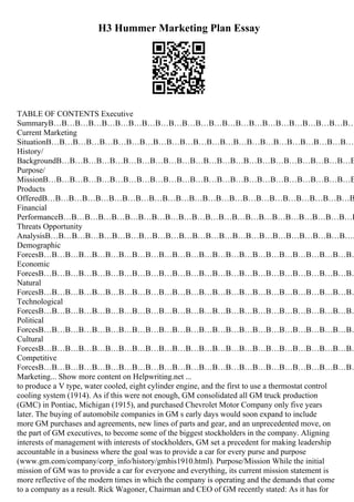 H3 Hummer Marketing Plan Essay
TABLE OF CONTENTS Executive
SummaryВ…В…В…В…В…В…В…В…В…В…В…В…В…В…В…В…В…В…В…В…В…В…В…
Current Marketing
SituationВ…В…В…В…В…В…В…В…В…В…В…В…В…В…В…В…В…В…В…В…В…В…В…В
History/
BackgroundВ…В…В…В…В…В…В…В…В…В…В…В…В…В…В…В…В…В…В…В…В…В…В
Purpose/
MissionВ…В…В…В…В…В…В…В…В…В…В…В…В…В…В…В…В…В…В…В…В…В…В…В
Products
OfferedВ…В…В…В…В…В…В…В…В…В…В…В…В…В…В…В…В…В…В…В…В…В…В…В
Financial
PerformanceВ…В…В…В…В…В…В…В…В…В…В…В…В…В…В…В…В…В…В…В…В…В…В
Threats Opportunity
AnalysisВ…В…В…В…В…В…В…В…В…В…В…В…В…В…В…В…В…В…В…В…В…В…В….
Demographic
ForcesВ…В…В…В…В…В…В…В…В…В…В…В…В…В…В…В…В…В…В…В…В…В…В…В…
Economic
ForcesВ…В…В…В…В…В…В…В…В…В…В…В…В…В…В…В…В…В…В…В…В…В…В…В…
Natural
ForcesВ…В…В…В…В…В…В…В…В…В…В…В…В…В…В…В…В…В…В…В…В…В…В…В…
Technological
ForcesВ…В…В…В…В…В…В…В…В…В…В…В…В…В…В…В…В…В…В…В…В…В…В…В…
Political
ForcesВ…В…В…В…В…В…В…В…В…В…В…В…В…В…В…В…В…В…В…В…В…В…В…В…
Cultural
ForcesВ…В…В…В…В…В…В…В…В…В…В…В…В…В…В…В…В…В…В…В…В…В…В…В…
Competitive
ForcesВ…В…В…В…В…В…В…В…В…В…В…В…В…В…В…В…В…В…В…В…В…В…В…В…
Marketing... Show more content on Helpwriting.net ...
to produce a V type, water cooled, eight cylinder engine, and the first to use a thermostat control
cooling system (1914). As if this were not enough, GM consolidated all GM truck production
(GMC) in Pontiac, Michigan (1915), and purchased Chevrolet Motor Company only five years
later. The buying of automobile companies in GM s early days would soon expand to include
more GM purchases and agreements, new lines of parts and gear, and an unprecedented move, on
the part of GM executives, to become some of the biggest stockholders in the company. Aligning
interests of management with interests of stockholders, GM set a precedent for making leadership
accountable in a business where the goal was to provide a car for every purse and purpose
(www.gm.com/company/corp_info/history/gmhis1910.html). Purpose/Mission While the initial
mission of GM was to provide a car for everyone and everything, its current mission statement is
more reflective of the modern times in which the company is operating and the demands that come
to a company as a result. Rick Wagoner, Chairman and CEO of GM recently stated: As it has for
 