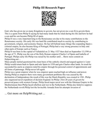 Philip III Research Paper
God, who has given me so many Kingdoms to govern, has not given me a son fit to govern them.
This is a quote from Philip II saying he had many lands that he ruled during his life and how he had
a son and his son became Philip III of spain.
Philip II was a very important king to the Renaissance era due to his many contributions to the
Renaissance society. His early life was hard He contributed much to society by contributing to
government, religion, and economy finance. He has left behind many things like expanding Spain s
colonial empire, he also became King of Portugal, Philip had a very strong presence in Italy and
other parts of Europe such as France.
Philip II was born in the capital of Valladolid on 21 May 1527 then died on September 13,1598 at
the age of 71. Philip was the son of the Holy Roman emperor Charles I of Spain and Isabella of
Portugal. Philips early life Philip was raised by his mother until ... Show more content on
Helpwriting.net ...
Many people started questioned the clean basis of the catholic church and argued against it. Later
Philip would return back to Spain and rule Spain in 1558 and gets Charles other lands. In result he
succeeded his uncle as emperor.ruled his empire through his personal control of appointments and
all forms of patronage. Philip never left again.
Philip was a great emperor when he was emperor spain reached high on influence and power.
During Philip as emperor there were many government problems this was caused by the
declaration of Independence the result of this was the Dutch Republic was created in 1581. Philip
also organized naval expedition of declaim England. In Philip s first 20 years of govern he
preserved peace with western Europe. Philip faced major naval war with the Ottoman Empire in the
Mediterranean then Philip faced rebellion and war in the Netherlands. Philip also failed to suppress
the Netherlands revolt.Philip lost the Invincible Armada from his attempts invasion of
... Get more on HelpWriting.net ...
 