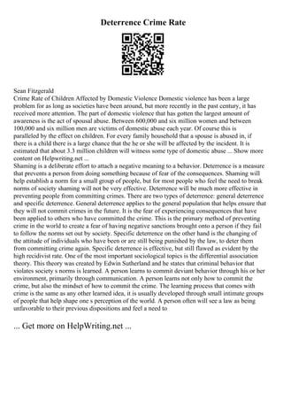 Deterrence Crime Rate
Sean Fitzgerald
Crime Rate of Children Affected by Domestic Violence Domestic violence has been a large
problem for as long as societies have been around, but more recently in the past century, it has
received more attention. The part of domestic violence that has gotten the largest amount of
awareness is the act of spousal abuse. Between 600,000 and six million women and between
100,000 and six million men are victims of domestic abuse each year. Of course this is
paralleled by the effect on children. For every family household that a spouse is abused in, if
there is a child there is a large chance that the he or she will be affected by the incident. It is
estimated that about 3.3 million children will witness some type of domestic abuse ... Show more
content on Helpwriting.net ...
Shaming is a deliberate effort to attach a negative meaning to a behavior. Deterrence is a measure
that prevents a person from doing something because of fear of the consequences. Shaming will
help establish a norm for a small group of people, but for most people who feel the need to break
norms of society shaming will not be very effective. Deterrence will be much more effective in
preventing people from committing crimes. There are two types of deterrence: general deterrence
and specific deterrence. General deterrence applies to the general population that helps ensure that
they will not commit crimes in the future. It is the fear of experiencing consequences that have
been applied to others who have committed the crime. This is the primary method of preventing
crime in the world to create a fear of having negative sanctions brought onto a person if they fail
to follow the norms set out by society. Specific deterrence on the other hand is the changing of
the attitude of individuals who have been or are still being punished by the law, to deter them
from committing crime again. Specific deterrence is effective, but still flawed as evident by the
high recidivist rate. One of the most important sociological topics is the differential association
theory. This theory was created by Edwin Sutherland and he states that criminal behavior that
violates society s norms is learned. A person learns to commit deviant behavior through his or her
environment, primarily through communication. A person learns not only how to commit the
crime, but also the mindset of how to commit the crime. The learning process that comes with
crime is the same as any other learned idea, it is usually developed through small intimate groups
of people that help shape one s perception of the world. A person often will see a law as being
unfavorable to their previous dispositions and feel a need to
... Get more on HelpWriting.net ...
 