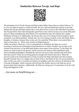 Similarities Between Navajo And Hopi
The perception of evil for the Navajo and Hopi widely differs from what our culture believes. To
us, you can either be good or evil but not both. We see a split and think that a person is just bad,
whereas the Navajo and Hopi cultures have views that are less severe to the individual in question.
The Navajo believe that what distinguishes good from evilis control, because acts can be both good
and evil. When something has little ability to be controlled by man, the situation has a higher
likelihood of being evil. Additionally, the Navajo don t see evil as being a kind of negative moral
corruption or an ethical problem. Instead, they see evil as being a realistic event, like death, illness,
droughts, or famines, because these events can t be controlled. When there is not control that is
when evil prevails. In... Show more content on Helpwriting.net ...
Unlike our culture, which see s evil as a punishment or retaliation, the Hopi see s evil as
occurring if someone has ill thoughts toward themselves or others. Another way for there to be
a break in the universe is if an individual dislikes some aspect of the universe. To the Hopi, the
actions are what is bad not the person, and the universe just needs to find equilibrium again
when something bad happens. Breaking the universe can occur when someone take more food
than they need or if they are not being generous enough with what he does have. When the
universe needs to be restored because evil has occurred, the Hopi individual must first examine
himself to decide if he is in a happy state of mind. If he is, the blame for the evil can be pushed to
other. In this case, there is constant surveillance of neighbors and close relatives do determine who
is having ill thoughts, which is practice derived from the Pueblo, however the Hopi are not as
anxious about these practices. Additionally, the Hopi are strong users of ceremonies to fix the well
being and happiness of the
... Get more on HelpWriting.net ...
 