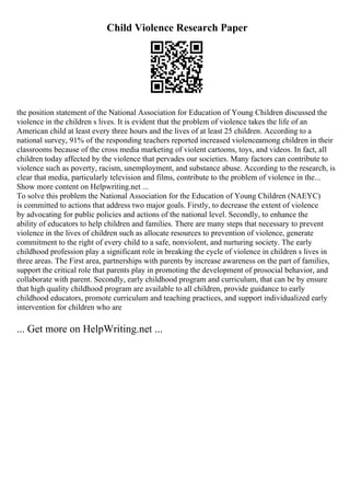 Child Violence Research Paper
the position statement of the National Association for Education of Young Children discussed the
violence in the children s lives. It is evident that the problem of violence takes the life of an
American child at least every three hours and the lives of at least 25 children. According to a
national survey, 91% of the responding teachers reported increased violenceamong children in their
classrooms because of the cross media marketing of violent cartoons, toys, and videos. In fact, all
children today affected by the violence that pervades our societies. Many factors can contribute to
violence such as poverty, racism, unemployment, and substance abuse. According to the research, is
clear that media, particularly television and films, contribute to the problem of violence in the...
Show more content on Helpwriting.net ...
To solve this problem the National Association for the Education of Young Children (NAEYC)
is committed to actions that address two major goals. Firstly, to decrease the extent of violence
by advocating for public policies and actions of the national level. Secondly, to enhance the
ability of educators to help children and families. There are many steps that necessary to prevent
violence in the lives of children such as allocate resources to prevention of violence, generate
commitment to the right of every child to a safe, nonviolent, and nurturing society. The early
childhood profession play a significant role in breaking the cycle of violence in children s lives in
three areas. The First area, partnerships with parents by increase awareness on the part of families,
support the critical role that parents play in promoting the development of prosocial behavior, and
collaborate with parent. Secondly, early childhood program and curriculum, that can be by ensure
that high quality childhood program are available to all children, provide guidance to early
childhood educators, promote curriculum and teaching practices, and support individualized early
intervention for children who are
... Get more on HelpWriting.net ...
 
