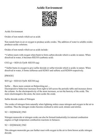 Acidic Environment
Acidic Environment
Oxides of non metals which act as acids
Non metals burn in air or oxygen to produce acidic oxides. The addition of water to soluble oxides
produces acidic solutions.
Oxides of non metals which act as acids include:
* Carbon reacts with oxygen when burnt to form carbon dioxide which is acidic in nature. When
dissolved in water, it becomes H2CO3 (carbonic acid).
CO2 (g) + H2O (l) ГўвЂ H2CO3 (aq)
* Sulfur burns in oxygen to give sulfur dioxide or sulfur trioxide which is acidic in nature. When
dissolved in water, it forms sulfurous acid H2SO3 and sulfuric acid H2SO4 respectively.
[IMAGE]
SO3 (g) + H2O (l) ГўвЂ H2CO4 (aq)
Sulfur ... Show more content on Helpwriting.net ...
Electropositive behaviour increases from right to left across the periodic table and increases down
the column. As the electropositivity of the atom increases, so too the basicity of the oxide. The
more electronegative the atom, the more acidic the oxide.
Sulfur dioxide oxides of Nitrogen
The oxides of nitrogen form naturally when lightning strikes cause nitrogen and oxygen in the air to
combine. Thus the nitrogen oxides become oxidised to nitric acid, nitrates and nitrites.
N2 + O2[IMAGE] 2NO
Nitrogen monoxide or nitrogen oxide can also be formed (industrially) in internal combustion
engines or high temperature combustion reactions in furnaces:
N2 + O2[IMAGE] 2NO
This nitrogen monoxide gas can further react with oxygen in the air to form brown acidic nitrogen
dioxide.
 