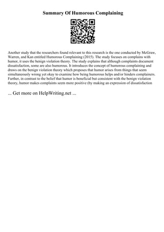 Summary Of Humorous Complaining
Another study that the researchers found relevant to this research is the one conducted by McGraw,
Warren, and Kan entitled Humorous Complaining (2015). The study focuses on complains with
humor, it uses the benign violation theory. The study explains that although complaints document
dissatisfaction, some are also humorous. It introduces the concept of humorous complaining and
draws on the benign violation theory which proposes that humor arises from things that seem
simultaneously wrong yet okay to examine how being humorous helps and/or hinders complainers.
Further, in contrast to the belief that humor is beneficial but consistent with the benign violation
theory, humor makes complaints seem more positive (by making an expression of dissatisfaction
... Get more on HelpWriting.net ...
 