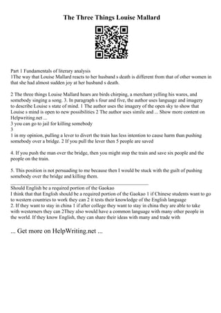 The Three Things Louise Mallard
Part 1 Fundamentals of literary analysis
1The way that Louise Mallard reacts to her husband s death is different from that of other women in
that she had almost sudden joy at her husband s death.
2 The three things Louise Mallard hears are birds chirping, a merchant yelling his wares, and
somebody singing a song. 3. In paragraph s four and five, the author uses language and imagery
to describe Louise s state of mind. 1 The author uses the imagery of the open sky to show that
Louise s mind is open to new possibilities 2 The author uses simile and ... Show more content on
Helpwriting.net ...
3 you can go to jail for killing somebody
3
1 in my opinion, pulling a lever to divert the train has less intention to cause harm than pushing
somebody over a bridge. 2 If you pull the lever then 5 people are saved
4. If you push the man over the bridge, then you might stop the train and save six people and the
people on the train.
5. This position is not persuading to me because then I would be stuck with the guilt of pushing
somebody over the bridge and killing them.
_______________________________________________________
Should English be a required portion of the Gaokao
I think that that English should be a required portion of the Gaokao 1 if Chinese students want to go
to western countries to work they can 2 it tests their knowledge of the English language
2. If they want to stay in china 1 if after college they want to stay in china they are able to take
with westerners they can 2They also would have a common language with many other people in
the world. If they know English, they can share their ideas with many and trade with
... Get more on HelpWriting.net ...
 