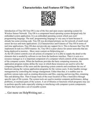 Characteristics And Features Of Tiny OS
Introduction of Tiny OS Tiny OS is one of the free and open source operating system for
Wireless Sensor Network. Tiny OS is a component based operating system designed only for
embedded system application. It is an embedded operating system which uses nesC
programming language. The nesC programming language is very easy to learn because it
already has some existing code. Tiny OS was developed primary use for network of small sized
sensor devices and mote applications. [1] Characteristics and Features of Tiny OS In terms of
real time applications, Tiny OS does not provide any support for it. This is because that Tiny OS
implement its task in a FIFO manner. So, Tiny OS is a poor choice for sensor networks that are
being deployed to monitor... Show more content on Helpwriting.net ...
As the OS control controls over all actions of computer so it is able to supply the detail or the
elements that is needed by software to run from the hardware interface. Then it is acts as a
resource manager as it is important component of a computer which controls all the components
of the computer system. When the hardware provides the basic computing resources, the
application program routine define the ways in which these resources are used to solve the
computing problems of the users and the operating system controls and coordinate the use of
hardware among the various application programs for the various users. It also handles storage
management by controlling the storage management. Either than that, it is enables user to
perform various tasks such as creating directories and files, copying and moving files, renaming
files and deleting files. Then it keeps track of the exact location of files o hard drive through
specific type of file system. The system tools are used to monitor computer performance, debug
problems, or maintain parts of the system. A set of libraries or functions which programs may use
to perform specific tasks especially relating to interfacing with computer system components.
Despite that it provides a set of reusable system
... Get more on HelpWriting.net ...
 
