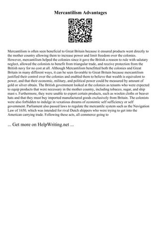 Mercantilism Advantages
Mercantilism is often seen beneficial to Great Britain because it ensured products went directly to
the mother country allowing them to increase power and limit freedom over the colonies.
However, mercantilism helped the colonies since it gave the British a reason to rule with salutary
neglect, allowed the colonists to benefit from triangular trade, and receive protection from the
British navy for no cost at all. Although Mercantilism benefitted both the colonies and Great
Britain in many different ways, it can be seen favorable to Great Britain because mercantilism
justified their control over the colonies and enabled them to believe that wealth is equivalent to
power, and that their economic, military, and political power could be measured by amount of
gold or silver obtain. The British government looked at the colonies as tenants who were expected
to equip products that were necessary in the mother country, including tobacco, sugar, and ship
mast s. Furthermore, they were unable to export certain products, such as woolen cloths or beaver
hats and that they must buy imported manufactured goods exclusively from Britain. The colonists
were also forbidden to indulge in vexatious dreams of economic self sufficiency or self
government. Parliament also passed laws to regulate the mercantile system such as the Navigation
Law of 1650, which was intended for rival Dutch shippers who were trying to get into the
American carrying trade. Following these acts, all commerce going to
... Get more on HelpWriting.net ...
 
