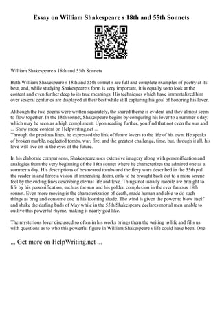 Essay on William Shakespeare s 18th and 55th Sonnets
William Shakespeare s 18th and 55th Sonnets
Both William Shakespeare s 18th and 55th sonnet s are full and complete examples of poetry at its
best, and, while studying Shakespeare s form is very important, it is equally so to look at the
content and even further deep to its true meanings. His techniques which have immortalized him
over several centuries are displayed at their best while still capturing his goal of honoring his lover.
Although the two poems were written separately, the shared theme is evident and they almost seem
to flow together. In the 18th sonnet, Shakespeare begins by comparing his lover to a summer s day,
which may be seen as a high compliment. Upon reading further, you find that not even the sun and
... Show more content on Helpwriting.net ...
Through the previous lines, he expressed the link of future lovers to the life of his own. He speaks
of broken marble, neglected tombs, war, fire, and the greatest challenge, time, but, through it all, his
love will live on in the eyes of the future.
In his elaborate comparisons, Shakespeare uses extensive imagery along with personification and
analogies from the very beginning of the 18th sonnet where he characterizes the admired one as a
summer s day. His descriptions of besmeared tombs and the fiery wars described in the 55th pull
the reader in and force a vision of impending doom, only to be brought back out to a more serene
feel by the ending lines describing eternal life and love. Things not usually mobile are brought to
life by his personification, such as the sun and his golden complexion in the ever famous 18th
sonnet. Even more moving is the characterization of death, made human and able to do such
things as brag and consume one in his looming shade. The wind is given the power to blow itself
and shake the darling buds of May while in the 55th Shakespeare declares mortal men unable to
outlive this powerful rhyme, making it nearly god like.
The mysterious lover discussed so often in his works brings them the writing to life and fills us
with questions as to who this powerful figure in William Shakespeare s life could have been. One
... Get more on HelpWriting.net ...
 