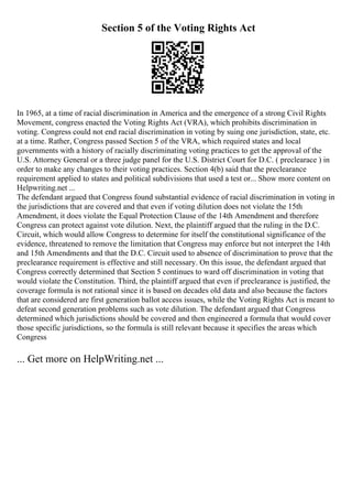 Section 5 of the Voting Rights Act
In 1965, at a time of racial discrimination in America and the emergence of a strong Civil Rights
Movement, congress enacted the Voting Rights Act (VRA), which prohibits discrimination in
voting. Congress could not end racial discrimination in voting by suing one jurisdiction, state, etc.
at a time. Rather, Congress passed Section 5 of the VRA, which required states and local
governments with a history of racially discriminating voting practices to get the approval of the
U.S. Attorney General or a three judge panel for the U.S. District Court for D.C. ( preclearace ) in
order to make any changes to their voting practices. Section 4(b) said that the preclearance
requirement applied to states and political subdivisions that used a test or... Show more content on
Helpwriting.net ...
The defendant argued that Congress found substantial evidence of racial discrimination in voting in
the jurisdictions that are covered and that even if voting dilution does not violate the 15th
Amendment, it does violate the Equal Protection Clause of the 14th Amendment and therefore
Congress can protect against vote dilution. Next, the plaintiff argued that the ruling in the D.C.
Circuit, which would allow Congress to determine for itself the constitutional significance of the
evidence, threatened to remove the limitation that Congress may enforce but not interpret the 14th
and 15th Amendments and that the D.C. Circuit used to absence of discrimination to prove that the
preclearance requirement is effective and still necessary. On this issue, the defendant argued that
Congress correctly determined that Section 5 continues to ward off discrimination in voting that
would violate the Constitution. Third, the plaintiff argued that even if preclearance is justified, the
coverage formula is not rational since it is based on decades old data and also because the factors
that are considered are first generation ballot access issues, while the Voting Rights Act is meant to
defeat second generation problems such as vote dilution. The defendant argued that Congress
determined which jurisdictions should be covered and then engineered a formula that would cover
those specific jurisdictions, so the formula is still relevant because it specifies the areas which
Congress
... Get more on HelpWriting.net ...
 