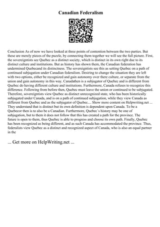 Canadian Federalism
Conclusion As of now we have looked at three points of contention between the two parties. But
these are merely pieces of the puzzle, by connecting them together we will see the full picture. First,
the sovereigntists see Quebec as a distinct society, which is distinct in its own right due to its
distinct culture and institutions. But as history has shown them, the Canadian federation has
undermined Quebecand its distinctness. The sovereigntists see this as setting Quebec on a path of
continued subjugation under Canadian federalism. Desiring to change the situation they are left
with two options, either be recognized and gain autonomy over there culture, or separate from the
union and gain autonomy in this way. Canadathen is a subjugator of Quebec and is different from
Quebec do having different culture and institutions. Furthermore, Canada refuses to recognize this
difference. Following from before then, Quebec must leave the union or continued to be subjugated.
Therefore, sovereigntists view Quebec as distinct unrecognized state, who has been historically
subjugated under Canada, and is on a path of continued subjugation, while they view Canada as
different from Quebec and as the subjugator of Quebec.... Show more content on Helpwriting.net ...
They understand that is distinct but its own definition is dependent upon Canada. To be a
Quebecor then is to also be a Canadian. Furthermore, Quebec`s history may be one of
subjugation, but to them it does not follow that this has created a path for the province. The
future is open to them, thus Quebec is able to progress and choose its own path. Finally, Quebec
has been recognized as being different, and as such Canada has accommodated the province. Thus,
federalists view Quebec as a distinct and recognized aspect of Canada, who is also an equal partner
in the
... Get more on HelpWriting.net ...
 