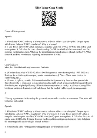 Nike Wacc Case Study
Financial Management
Agenda
1. What is the WACC and why is it important to estimate a firm s cost of capital? Do you agree
with Joanna Cohen s WACC calculation? Why or why not?
2. If you do not agree with Cohen s analysis, calculate your own WACC for Nike and justify your
assumptions. 3. Calculate the costs of equity using CAPM, the dividend discount model, and the
earnings capitalization ratio. What are the advantages and disadvantages of each method? 4. What
should Kimi Ford recommend regarding an investment in Nike?
2
Case Overview
Nike, Inc. NorthPoint Group Investment Decision
п‚§ Current share price of USD 42.09 п‚§ Declining market share for the period 1997 2000 п‚§
Strategy for revitalizing the company under consideration п‚§ Plan ... Show more content on
Helpwriting.net ...
п‚§ Joanna is right to consider debt denominated in foreign currency, however her approach is
flawed since she is once again looking at outstanding debt, which arrangements that occurred some
time in the past might significantly differ from the current market reality. п‚§ Since existing Nike
bonds are trading at discount, we already know that the market yield exceeds the coupon rate.
5
* Strong arguments exist for using the geometric mean under certain circumstances. This point will
be further elaborated
Agenda
1. What is the WACC and why is it important to estimate a firm s cost of capital? Do you agree
with Joanna Cohen s WACC calculation? Why or why not? 2. If you do not agree with Cohen s
analysis, calculate your own WACC for Nike and justify your assumptions. 3. Calculate the costs of
equity using CAPM, the dividend discount model, and the earnings capitalization ratio. What are
the advantages and disadvantages of each method?
4. What should Kimi Ford recommend regarding an investment in Nike?
6
 