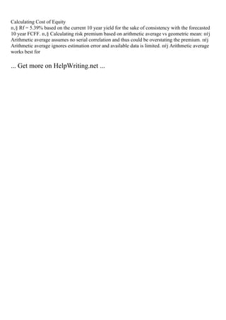 Calculating Cost of Equity
п‚§ Rf = 5.39% based on the current 10 year yield for the sake of consistency with the forecasted
10 year FCFF. п‚§ Calculating risk premium based on arithmetic average vs geometric mean: пѓј
Arithmetic average assumes no serial correlation and thus could be overstating the premium. пѓј
Arithmetic average ignores estimation error and available data is limited. пѓј Arithmetic average
works best for
... Get more on HelpWriting.net ...
 