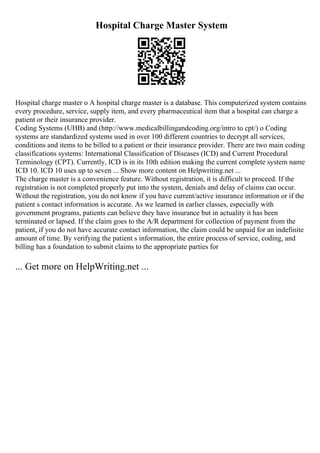 Hospital Charge Master System
Hospital charge master o A hospital charge master is a database. This computerized system contains
every procedure, service, supply item, and every pharmaceutical item that a hospital can charge a
patient or their insurance provider.
Coding Systems (UHB) and (http://www.medicalbillingandcoding.org/intro to cpt/) o Coding
systems are standardized systems used in over 100 different countries to decrypt all services,
conditions and items to be billed to a patient or their insurance provider. There are two main coding
classifications systems: International Classification of Diseases (ICD) and Current Procedural
Terminology (CPT). Currently, ICD is in its 10th edition making the current complete system name
ICD 10. ICD 10 uses up to seven ... Show more content on Helpwriting.net ...
The charge master is a convenience feature. Without registration, it is difficult to proceed. If the
registration is not completed properly put into the system, denials and delay of claims can occur.
Without the registration, you do not know if you have current/active insurance information or if the
patient s contact information is accurate. As we learned in earlier classes, especially with
government programs, patients can believe they have insurance but in actuality it has been
terminated or lapsed. If the claim goes to the A/R department for collection of payment from the
patient, if you do not have accurate contact information, the claim could be unpaid for an indefinite
amount of time. By verifying the patient s information, the entire process of service, coding, and
billing has a foundation to submit claims to the appropriate parties for
... Get more on HelpWriting.net ...
 