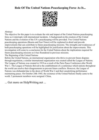 Role Of The United Nations Peacekeeping Force As It...
Abstract
The objective for this paper is to evaluate the role and impact of the United Nations peacekeeping
force as it interrupts with international incidents. A background on the creation of the United
Nations and the evolution of the UN s peacekeeping will be provided. Two United Nations
peacekeeping operations (Bosnia and East Timor) will be explained in detail and provide
improvements that can contribute to future peacekeeping missions. The strengths and weaknesses of
both peacekeeping operations will be highlighted for justification about the improvements. This
investigation will come to a conclusion for the United Nations about the implications required for
future peacekeeping missions as it has floundered in previous missions.
The Beginning of the United Nations
Before the United Nations, an international organization who thrive to prevent future disputes
through negotiation, a similar international organization was created called the League of Nations.
The League of Nations was created in 1919 as a result of the Paris Peace Conference after World
War 1. The League of Nations thrived to the establishment of a conference which nations throughout
the world can resolve their disagreements to prevent future conflicts. However, the League of
Nations was disbanded due to the dawn of World War 2 and their unsatisfying performance
maintaining peace. On October 24th 1945, the existence of the United Nations finally came to the
world. 5 permanent members were assigned: China,
... Get more on HelpWriting.net ...
 