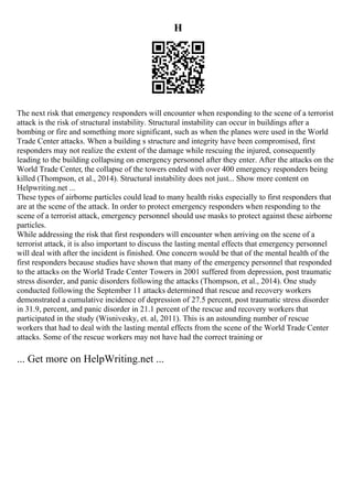 H
The next risk that emergency responders will encounter when responding to the scene of a terrorist
attack is the risk of structural instability. Structural instability can occur in buildings after a
bombing or fire and something more significant, such as when the planes were used in the World
Trade Center attacks. When a building s structure and integrity have been compromised, first
responders may not realize the extent of the damage while rescuing the injured, consequently
leading to the building collapsing on emergency personnel after they enter. After the attacks on the
World Trade Center, the collapse of the towers ended with over 400 emergency responders being
killed (Thompson, et al., 2014). Structural instability does not just... Show more content on
Helpwriting.net ...
These types of airborne particles could lead to many health risks especially to first responders that
are at the scene of the attack. In order to protect emergency responders when responding to the
scene of a terrorist attack, emergency personnel should use masks to protect against these airborne
particles.
While addressing the risk that first responders will encounter when arriving on the scene of a
terrorist attack, it is also important to discuss the lasting mental effects that emergency personnel
will deal with after the incident is finished. One concern would be that of the mental health of the
first responders because studies have shown that many of the emergency personnel that responded
to the attacks on the World Trade Center Towers in 2001 suffered from depression, post traumatic
stress disorder, and panic disorders following the attacks (Thompson, et al., 2014). One study
conducted following the September 11 attacks determined that rescue and recovery workers
demonstrated a cumulative incidence of depression of 27.5 percent, post traumatic stress disorder
in 31.9, percent, and panic disorder in 21.1 percent of the rescue and recovery workers that
participated in the study (Wisnivesky, et. al, 2011). This is an astounding number of rescue
workers that had to deal with the lasting mental effects from the scene of the World Trade Center
attacks. Some of the rescue workers may not have had the correct training or
... Get more on HelpWriting.net ...
 