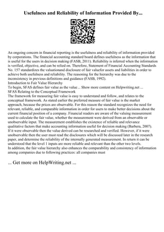 Usefulness and Reliability of Information Provided By...
An ongoing concern in financial reporting is the usefulness and reliability of information provided
by corporations. The financial accounting standard board defines usefulness as the information that
is useful for the users in decision making (FASB, 2011). Reliability is inferred when the information
is verified, objective, and can be relied on. Therefore, Statement of Financial Accounting Standards
No. 157 standardizes the valuationand disclosure of fair valuefor assets and liabilities in order to
achieve both usefulness and reliability. The reasoning for the hierarchy was due to the
inconsistency in previous definitions and guidance (FASB, 1992).
Introduction to Fair Value Hierarchy
To begin, SFAS defines fair value as the value... Show more content on Helpwriting.net ...
SFAS Relating to the Conceptual Framework
The framework for measuring fair value is easy to understand and follow, and relates to the
conceptual framework. As stated earlier the preferred measure of fair value is the market
approach, because the prices are observable. For this reason the standard recognizes the need for
relevant, reliable, and comparable information in order for users to make better decisions about the
current financial position of a company. Financial readers are aware of the valuing measurement
used to calculate the fair value, whether the measurement were derived from an observable or
unobservable input. The measurement establishes the existence of reliable and relevance
qualitative factors that make accounting information useful for decision making (Barbera, 2007).
If it were observable then the value derived can be researched and verified. However, if it were
unobservable then the user must read the disclosures which will be discussed later in the research
paper, and determine the reliability of the internally generated measurement. In return it can be
understood that the level 1 inputs are more reliable and relevant than the other two levels.
In addition, the fair value hierarchy also enhances the comparability and consistency of information
among companies due to following practices: all companies must
... Get more on HelpWriting.net ...
 