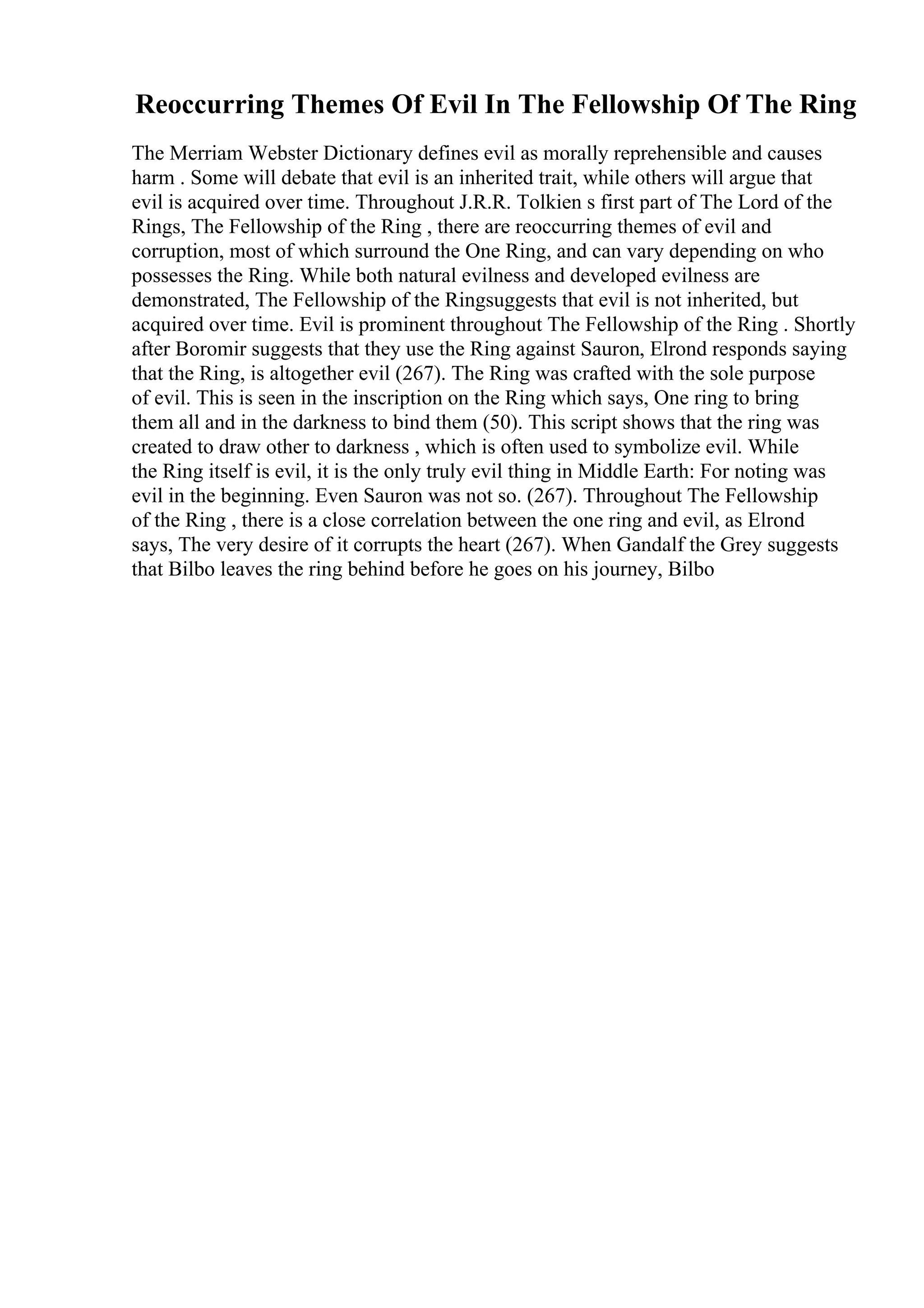 Reoccurring Themes Of Evil In The Fellowship Of The Ring
The Merriam Webster Dictionary defines evil as morally reprehensible and causes
harm . Some will debate that evil is an inherited trait, while others will argue that
evil is acquired over time. Throughout J.R.R. Tolkien s first part of The Lord of the
Rings, The Fellowship of the Ring , there are reoccurring themes of evil and
corruption, most of which surround the One Ring, and can vary depending on who
possesses the Ring. While both natural evilness and developed evilness are
demonstrated, The Fellowship of the Ringsuggests that evil is not inherited, but
acquired over time. Evil is prominent throughout The Fellowship of the Ring . Shortly
after Boromir suggests that they use the Ring against Sauron, Elrond responds saying
that the Ring, is altogether evil (267). The Ring was crafted with the sole purpose
of evil. This is seen in the inscription on the Ring which says, One ring to bring
them all and in the darkness to bind them (50). This script shows that the ring was
created to draw other to darkness , which is often used to symbolize evil. While
the Ring itself is evil, it is the only truly evil thing in Middle Earth: For noting was
evil in the beginning. Even Sauron was not so. (267). Throughout The Fellowship
of the Ring , there is a close correlation between the one ring and evil, as Elrond
says, The very desire of it corrupts the heart (267). When Gandalf the Grey suggests
that Bilbo leaves the ring behind before he goes on his journey, Bilbo
 