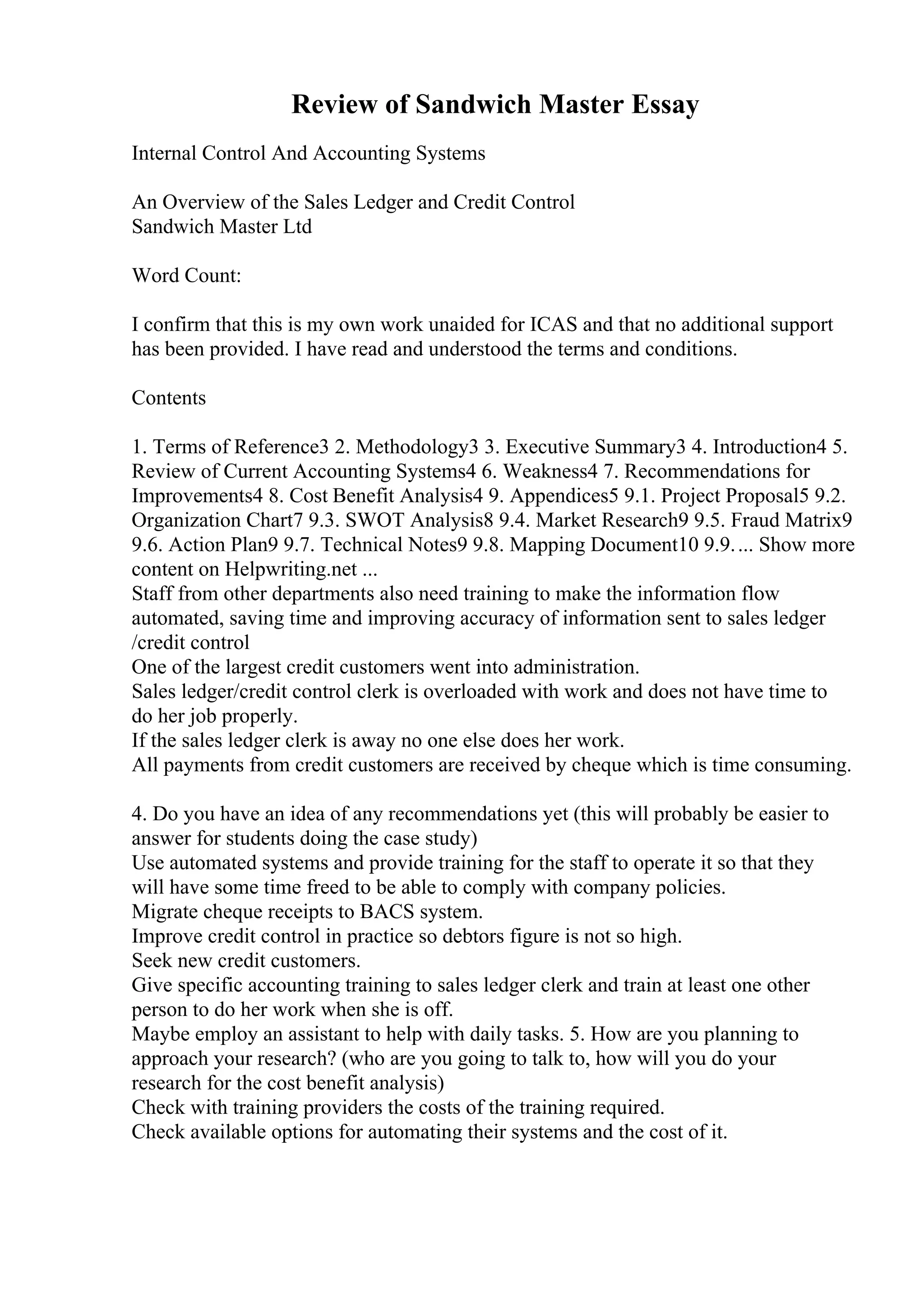 Review of Sandwich Master Essay
Internal Control And Accounting Systems
An Overview of the Sales Ledger and Credit Control
Sandwich Master Ltd
Word Count:
I confirm that this is my own work unaided for ICAS and that no additional support
has been provided. I have read and understood the terms and conditions.
Contents
1. Terms of Reference3 2. Methodology3 3. Executive Summary3 4. Introduction4 5.
Review of Current Accounting Systems4 6. Weakness4 7. Recommendations for
Improvements4 8. Cost Benefit Analysis4 9. Appendices5 9.1. Project Proposal5 9.2.
Organization Chart7 9.3. SWOT Analysis8 9.4. Market Research9 9.5. Fraud Matrix9
9.6. Action Plan9 9.7. Technical Notes9 9.8. Mapping Document10 9.9.... Show more
content on Helpwriting.net ...
Staff from other departments also need training to make the information flow
automated, saving time and improving accuracy of information sent to sales ledger
/credit control
One of the largest credit customers went into administration.
Sales ledger/credit control clerk is overloaded with work and does not have time to
do her job properly.
If the sales ledger clerk is away no one else does her work.
All payments from credit customers are received by cheque which is time consuming.
4. Do you have an idea of any recommendations yet (this will probably be easier to
answer for students doing the case study)
Use automated systems and provide training for the staff to operate it so that they
will have some time freed to be able to comply with company policies.
Migrate cheque receipts to BACS system.
Improve credit control in practice so debtors figure is not so high.
Seek new credit customers.
Give specific accounting training to sales ledger clerk and train at least one other
person to do her work when she is off.
Maybe employ an assistant to help with daily tasks. 5. How are you planning to
approach your research? (who are you going to talk to, how will you do your
research for the cost benefit analysis)
Check with training providers the costs of the training required.
Check available options for automating their systems and the cost of it.
 