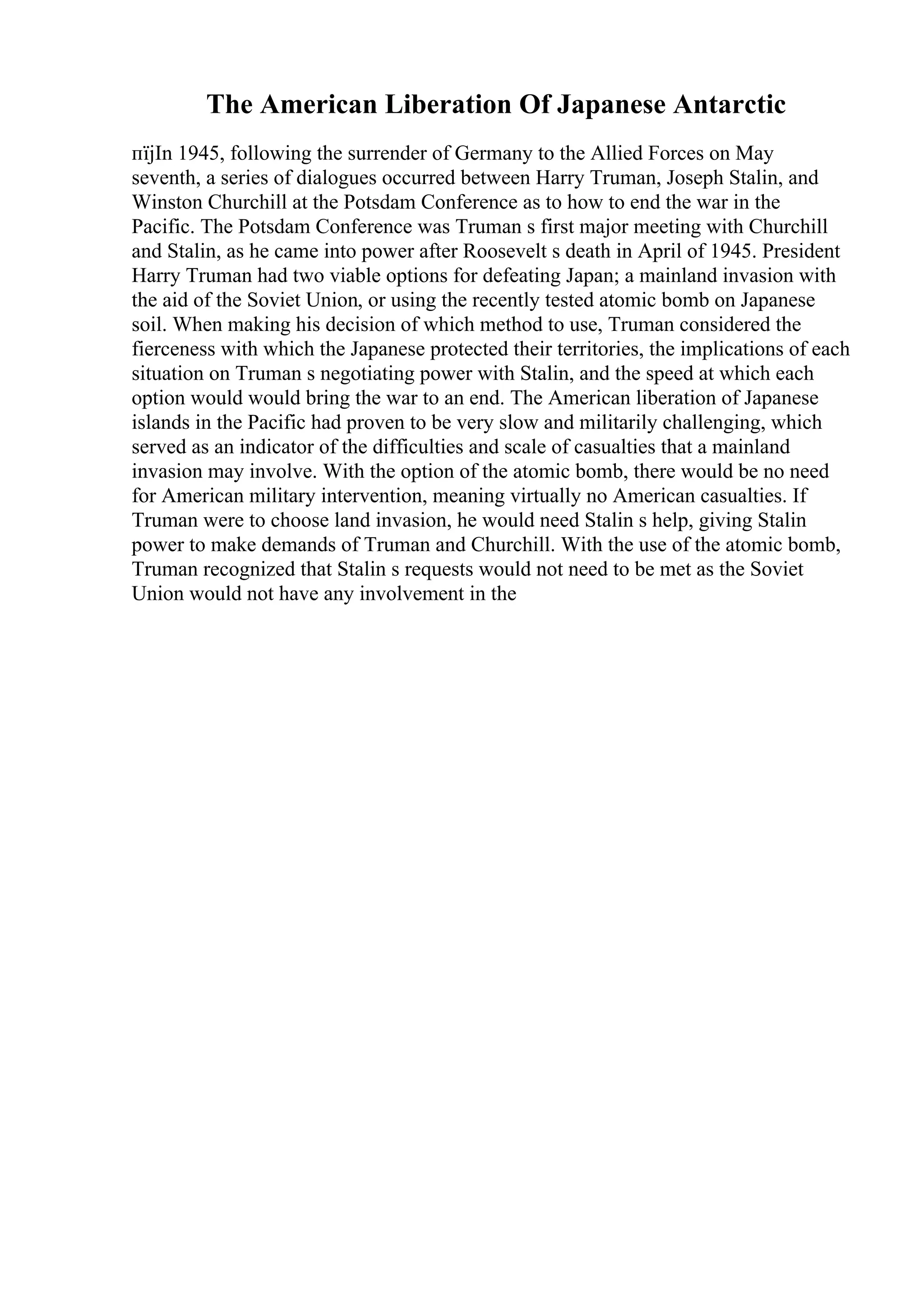 The American Liberation Of Japanese Antarctic
пїјIn 1945, following the surrender of Germany to the Allied Forces on May
seventh, a series of dialogues occurred between Harry Truman, Joseph Stalin, and
Winston Churchill at the Potsdam Conference as to how to end the war in the
Pacific. The Potsdam Conference was Truman s first major meeting with Churchill
and Stalin, as he came into power after Roosevelt s death in April of 1945. President
Harry Truman had two viable options for defeating Japan; a mainland invasion with
the aid of the Soviet Union, or using the recently tested atomic bomb on Japanese
soil. When making his decision of which method to use, Truman considered the
fierceness with which the Japanese protected their territories, the implications of each
situation on Truman s negotiating power with Stalin, and the speed at which each
option would would bring the war to an end. The American liberation of Japanese
islands in the Pacific had proven to be very slow and militarily challenging, which
served as an indicator of the difficulties and scale of casualties that a mainland
invasion may involve. With the option of the atomic bomb, there would be no need
for American military intervention, meaning virtually no American casualties. If
Truman were to choose land invasion, he would need Stalin s help, giving Stalin
power to make demands of Truman and Churchill. With the use of the atomic bomb,
Truman recognized that Stalin s requests would not need to be met as the Soviet
Union would not have any involvement in the
 