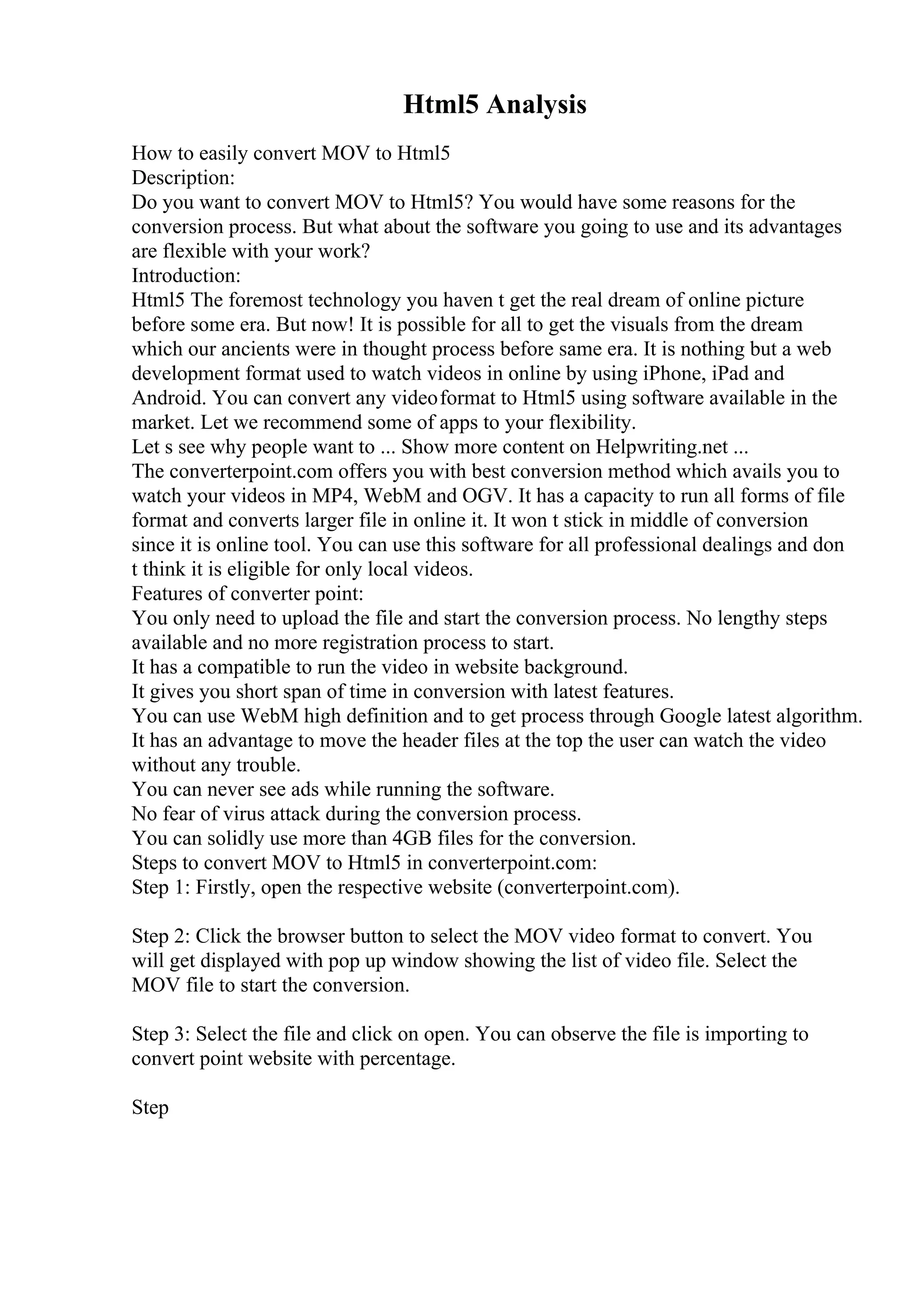 Html5 Analysis
How to easily convert MOV to Html5
Description:
Do you want to convert MOV to Html5? You would have some reasons for the
conversion process. But what about the software you going to use and its advantages
are flexible with your work?
Introduction:
Html5 The foremost technology you haven t get the real dream of online picture
before some era. But now! It is possible for all to get the visuals from the dream
which our ancients were in thought process before same era. It is nothing but a web
development format used to watch videos in online by using iPhone, iPad and
Android. You can convert any videoformat to Html5 using software available in the
market. Let we recommend some of apps to your flexibility.
Let s see why people want to ... Show more content on Helpwriting.net ...
The converterpoint.com offers you with best conversion method which avails you to
watch your videos in MP4, WebM and OGV. It has a capacity to run all forms of file
format and converts larger file in online it. It won t stick in middle of conversion
since it is online tool. You can use this software for all professional dealings and don
t think it is eligible for only local videos.
Features of converter point:
You only need to upload the file and start the conversion process. No lengthy steps
available and no more registration process to start.
It has a compatible to run the video in website background.
It gives you short span of time in conversion with latest features.
You can use WebM high definition and to get process through Google latest algorithm.
It has an advantage to move the header files at the top the user can watch the video
without any trouble.
You can never see ads while running the software.
No fear of virus attack during the conversion process.
You can solidly use more than 4GB files for the conversion.
Steps to convert MOV to Html5 in converterpoint.com:
Step 1: Firstly, open the respective website (converterpoint.com).
Step 2: Click the browser button to select the MOV video format to convert. You
will get displayed with pop up window showing the list of video file. Select the
MOV file to start the conversion.
Step 3: Select the file and click on open. You can observe the file is importing to
convert point website with percentage.
Step
 