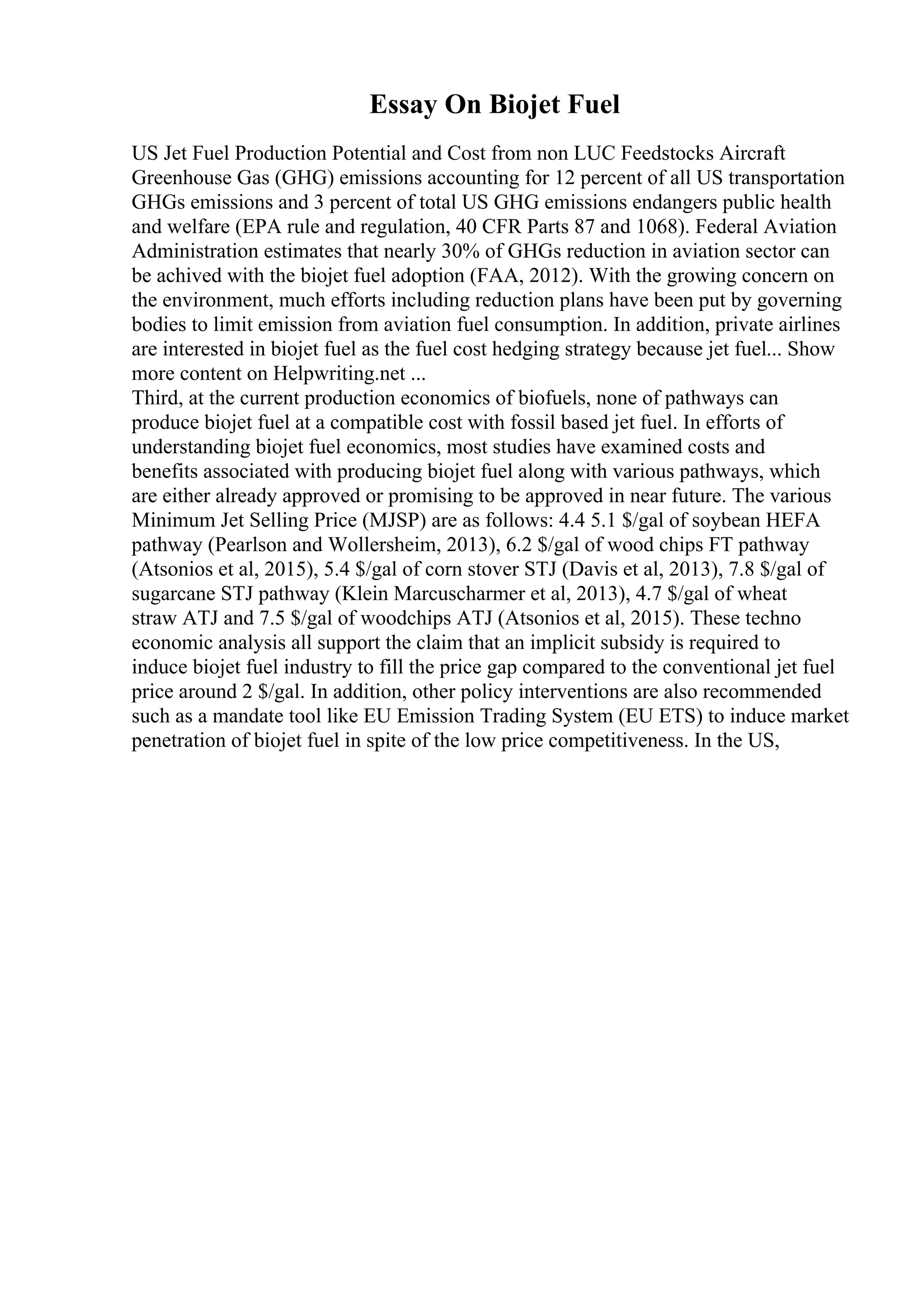 Essay On Biojet Fuel
US Jet Fuel Production Potential and Cost from non LUC Feedstocks Aircraft
Greenhouse Gas (GHG) emissions accounting for 12 percent of all US transportation
GHGs emissions and 3 percent of total US GHG emissions endangers public health
and welfare (EPA rule and regulation, 40 CFR Parts 87 and 1068). Federal Aviation
Administration estimates that nearly 30% of GHGs reduction in aviation sector can
be achived with the biojet fuel adoption (FAA, 2012). With the growing concern on
the environment, much efforts including reduction plans have been put by governing
bodies to limit emission from aviation fuel consumption. In addition, private airlines
are interested in biojet fuel as the fuel cost hedging strategy because jet fuel... Show
more content on Helpwriting.net ...
Third, at the current production economics of biofuels, none of pathways can
produce biojet fuel at a compatible cost with fossil based jet fuel. In efforts of
understanding biojet fuel economics, most studies have examined costs and
benefits associated with producing biojet fuel along with various pathways, which
are either already approved or promising to be approved in near future. The various
Minimum Jet Selling Price (MJSP) are as follows: 4.4 5.1 $/gal of soybean HEFA
pathway (Pearlson and Wollersheim, 2013), 6.2 $/gal of wood chips FT pathway
(Atsonios et al, 2015), 5.4 $/gal of corn stover STJ (Davis et al, 2013), 7.8 $/gal of
sugarcane STJ pathway (Klein Marcuscharmer et al, 2013), 4.7 $/gal of wheat
straw ATJ and 7.5 $/gal of woodchips ATJ (Atsonios et al, 2015). These techno
economic analysis all support the claim that an implicit subsidy is required to
induce biojet fuel industry to fill the price gap compared to the conventional jet fuel
price around 2 $/gal. In addition, other policy interventions are also recommended
such as a mandate tool like EU Emission Trading System (EU ETS) to induce market
penetration of biojet fuel in spite of the low price competitiveness. In the US,
 