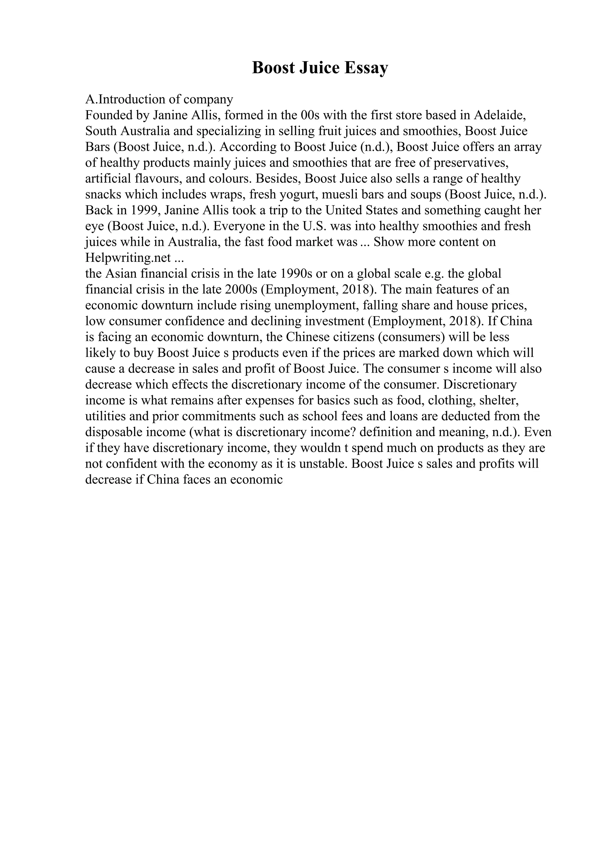 Boost Juice Essay
A.Introduction of company
Founded by Janine Allis, formed in the 00s with the first store based in Adelaide,
South Australia and specializing in selling fruit juices and smoothies, Boost Juice
Bars (Boost Juice, n.d.). According to Boost Juice (n.d.), Boost Juice offers an array
of healthy products mainly juices and smoothies that are free of preservatives,
artificial flavours, and colours. Besides, Boost Juice also sells a range of healthy
snacks which includes wraps, fresh yogurt, muesli bars and soups (Boost Juice, n.d.).
Back in 1999, Janine Allis took a trip to the United States and something caught her
eye (Boost Juice, n.d.). Everyone in the U.S. was into healthy smoothies and fresh
juices while in Australia, the fast food market was ... Show more content on
Helpwriting.net ...
the Asian financial crisis in the late 1990s or on a global scale e.g. the global
financial crisis in the late 2000s (Employment, 2018). The main features of an
economic downturn include rising unemployment, falling share and house prices,
low consumer confidence and declining investment (Employment, 2018). If China
is facing an economic downturn, the Chinese citizens (consumers) will be less
likely to buy Boost Juice s products even if the prices are marked down which will
cause a decrease in sales and profit of Boost Juice. The consumer s income will also
decrease which effects the discretionary income of the consumer. Discretionary
income is what remains after expenses for basics such as food, clothing, shelter,
utilities and prior commitments such as school fees and loans are deducted from the
disposable income (what is discretionary income? definition and meaning, n.d.). Even
if they have discretionary income, they wouldn t spend much on products as they are
not confident with the economy as it is unstable. Boost Juice s sales and profits will
decrease if China faces an economic
 