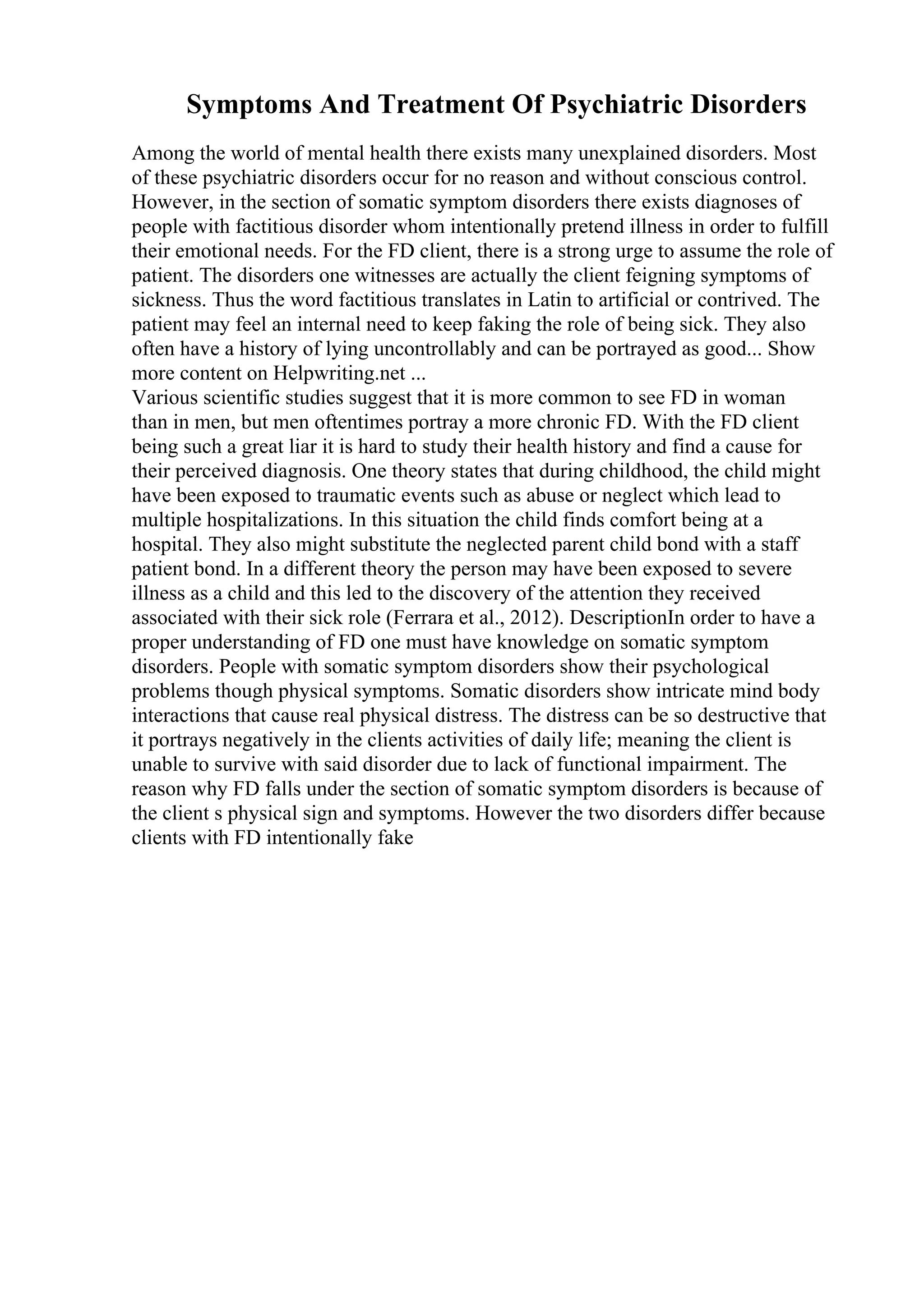 Symptoms And Treatment Of Psychiatric Disorders
Among the world of mental health there exists many unexplained disorders. Most
of these psychiatric disorders occur for no reason and without conscious control.
However, in the section of somatic symptom disorders there exists diagnoses of
people with factitious disorder whom intentionally pretend illness in order to fulfill
their emotional needs. For the FD client, there is a strong urge to assume the role of
patient. The disorders one witnesses are actually the client feigning symptoms of
sickness. Thus the word factitious translates in Latin to artificial or contrived. The
patient may feel an internal need to keep faking the role of being sick. They also
often have a history of lying uncontrollably and can be portrayed as good... Show
more content on Helpwriting.net ...
Various scientific studies suggest that it is more common to see FD in woman
than in men, but men oftentimes portray a more chronic FD. With the FD client
being such a great liar it is hard to study their health history and find a cause for
their perceived diagnosis. One theory states that during childhood, the child might
have been exposed to traumatic events such as abuse or neglect which lead to
multiple hospitalizations. In this situation the child finds comfort being at a
hospital. They also might substitute the neglected parent child bond with a staff
patient bond. In a different theory the person may have been exposed to severe
illness as a child and this led to the discovery of the attention they received
associated with their sick role (Ferrara et al., 2012). DescriptionIn order to have a
proper understanding of FD one must have knowledge on somatic symptom
disorders. People with somatic symptom disorders show their psychological
problems though physical symptoms. Somatic disorders show intricate mind body
interactions that cause real physical distress. The distress can be so destructive that
it portrays negatively in the clients activities of daily life; meaning the client is
unable to survive with said disorder due to lack of functional impairment. The
reason why FD falls under the section of somatic symptom disorders is because of
the client s physical sign and symptoms. However the two disorders differ because
clients with FD intentionally fake
 
