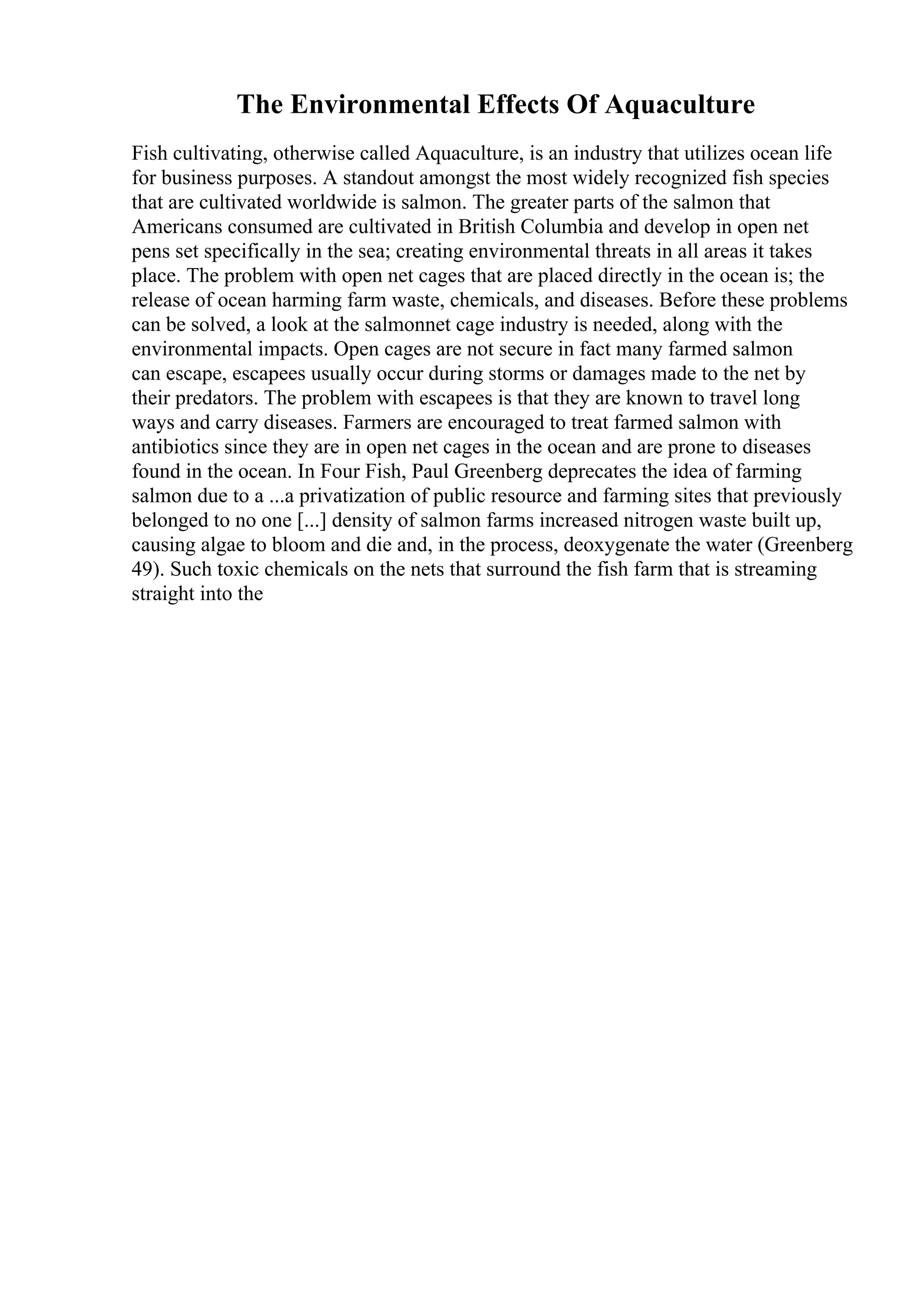 The Environmental Effects Of Aquaculture
Fish cultivating, otherwise called Aquaculture, is an industry that utilizes ocean life
for business purposes. A standout amongst the most widely recognized fish species
that are cultivated worldwide is salmon. The greater parts of the salmon that
Americans consumed are cultivated in British Columbia and develop in open net
pens set specifically in the sea; creating environmental threats in all areas it takes
place. The problem with open net cages that are placed directly in the ocean is; the
release of ocean harming farm waste, chemicals, and diseases. Before these problems
can be solved, a look at the salmonnet cage industry is needed, along with the
environmental impacts. Open cages are not secure in fact many farmed salmon
can escape, escapees usually occur during storms or damages made to the net by
their predators. The problem with escapees is that they are known to travel long
ways and carry diseases. Farmers are encouraged to treat farmed salmon with
antibiotics since they are in open net cages in the ocean and are prone to diseases
found in the ocean. In Four Fish, Paul Greenberg deprecates the idea of farming
salmon due to a ...a privatization of public resource and farming sites that previously
belonged to no one [...] density of salmon farms increased nitrogen waste built up,
causing algae to bloom and die and, in the process, deoxygenate the water (Greenberg
49). Such toxic chemicals on the nets that surround the fish farm that is streaming
straight into the
 