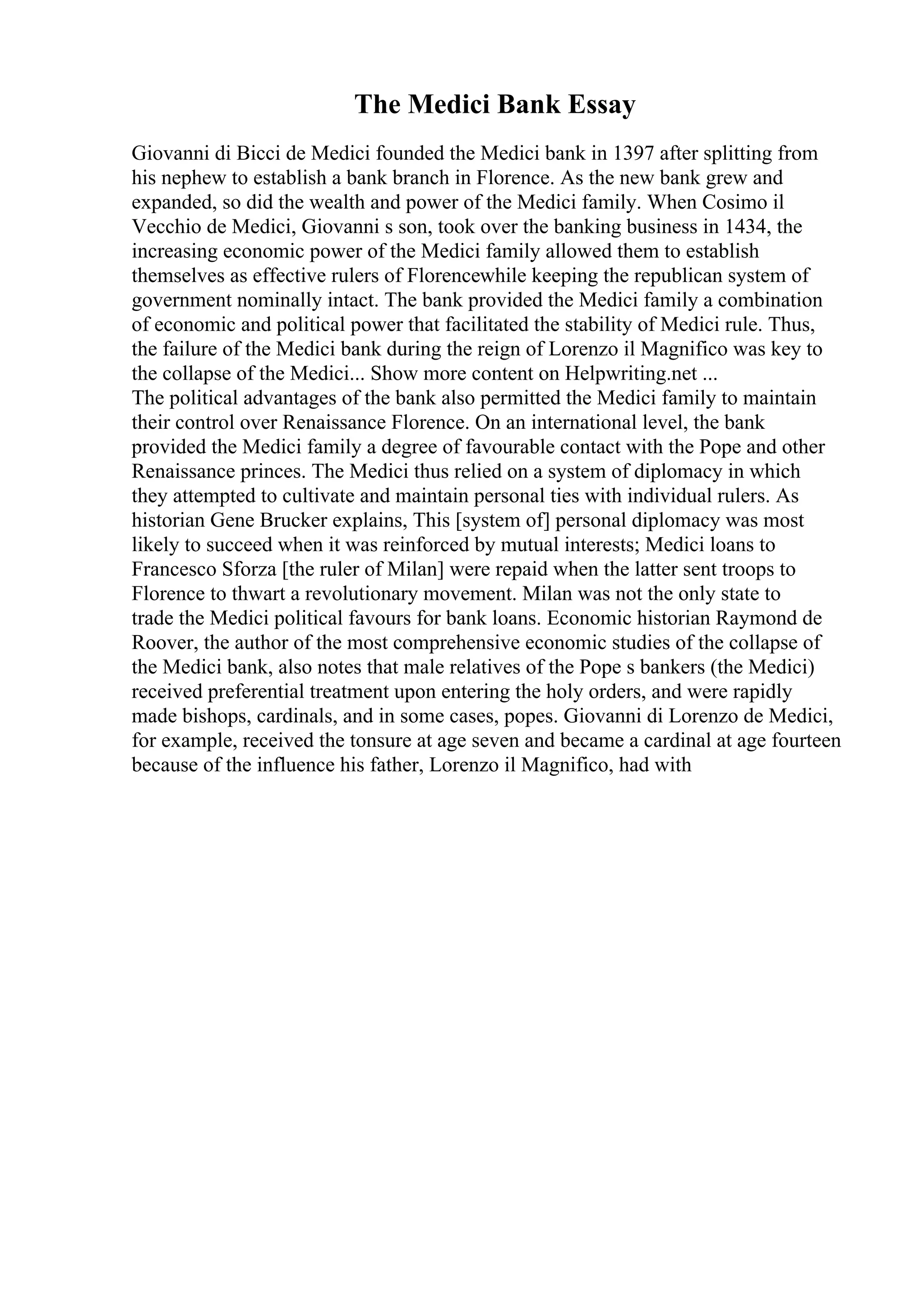 The Medici Bank Essay
Giovanni di Bicci de Medici founded the Medici bank in 1397 after splitting from
his nephew to establish a bank branch in Florence. As the new bank grew and
expanded, so did the wealth and power of the Medici family. When Cosimo il
Vecchio de Medici, Giovanni s son, took over the banking business in 1434, the
increasing economic power of the Medici family allowed them to establish
themselves as effective rulers of Florencewhile keeping the republican system of
government nominally intact. The bank provided the Medici family a combination
of economic and political power that facilitated the stability of Medici rule. Thus,
the failure of the Medici bank during the reign of Lorenzo il Magnifico was key to
the collapse of the Medici... Show more content on Helpwriting.net ...
The political advantages of the bank also permitted the Medici family to maintain
their control over Renaissance Florence. On an international level, the bank
provided the Medici family a degree of favourable contact with the Pope and other
Renaissance princes. The Medici thus relied on a system of diplomacy in which
they attempted to cultivate and maintain personal ties with individual rulers. As
historian Gene Brucker explains, This [system of] personal diplomacy was most
likely to succeed when it was reinforced by mutual interests; Medici loans to
Francesco Sforza [the ruler of Milan] were repaid when the latter sent troops to
Florence to thwart a revolutionary movement. Milan was not the only state to
trade the Medici political favours for bank loans. Economic historian Raymond de
Roover, the author of the most comprehensive economic studies of the collapse of
the Medici bank, also notes that male relatives of the Pope s bankers (the Medici)
received preferential treatment upon entering the holy orders, and were rapidly
made bishops, cardinals, and in some cases, popes. Giovanni di Lorenzo de Medici,
for example, received the tonsure at age seven and became a cardinal at age fourteen
because of the influence his father, Lorenzo il Magnifico, had with
 