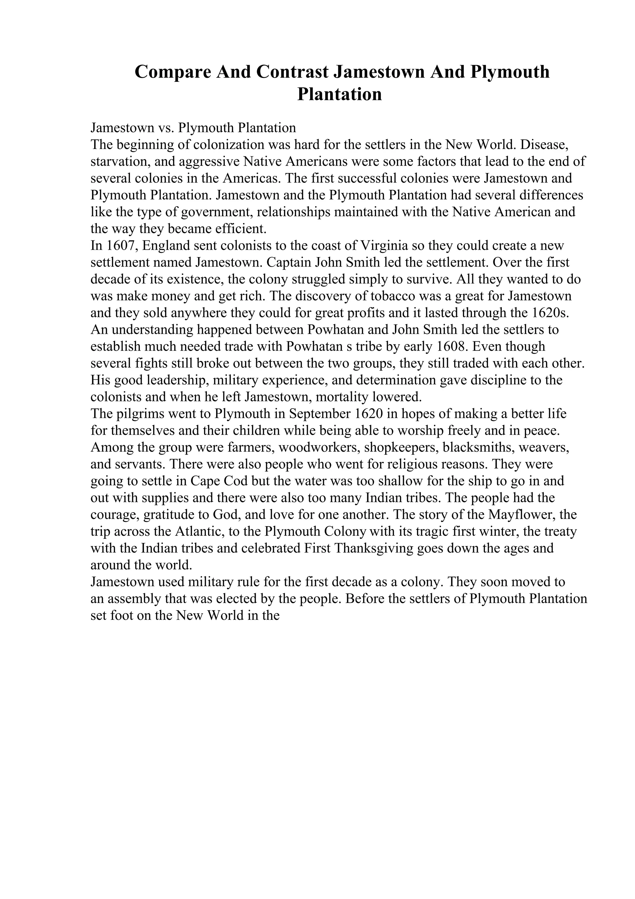 Compare And Contrast Jamestown And Plymouth
Plantation
Jamestown vs. Plymouth Plantation
The beginning of colonization was hard for the settlers in the New World. Disease,
starvation, and aggressive Native Americans were some factors that lead to the end of
several colonies in the Americas. The first successful colonies were Jamestown and
Plymouth Plantation. Jamestown and the Plymouth Plantation had several differences
like the type of government, relationships maintained with the Native American and
the way they became efficient.
In 1607, England sent colonists to the coast of Virginia so they could create a new
settlement named Jamestown. Captain John Smith led the settlement. Over the first
decade of its existence, the colony struggled simply to survive. All they wanted to do
was make money and get rich. The discovery of tobacco was a great for Jamestown
and they sold anywhere they could for great profits and it lasted through the 1620s.
An understanding happened between Powhatan and John Smith led the settlers to
establish much needed trade with Powhatan s tribe by early 1608. Even though
several fights still broke out between the two groups, they still traded with each other.
His good leadership, military experience, and determination gave discipline to the
colonists and when he left Jamestown, mortality lowered.
The pilgrims went to Plymouth in September 1620 in hopes of making a better life
for themselves and their children while being able to worship freely and in peace.
Among the group were farmers, woodworkers, shopkeepers, blacksmiths, weavers,
and servants. There were also people who went for religious reasons. They were
going to settle in Cape Cod but the water was too shallow for the ship to go in and
out with supplies and there were also too many Indian tribes. The people had the
courage, gratitude to God, and love for one another. The story of the Mayflower, the
trip across the Atlantic, to the Plymouth Colony with its tragic first winter, the treaty
with the Indian tribes and celebrated First Thanksgiving goes down the ages and
around the world.
Jamestown used military rule for the first decade as a colony. They soon moved to
an assembly that was elected by the people. Before the settlers of Plymouth Plantation
set foot on the New World in the
 